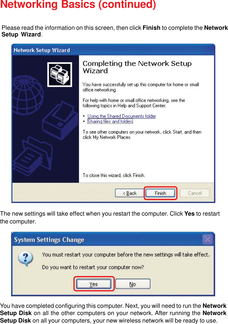29Networking Basics (continued)The new settings will take effect when you restart the computer. Click Yes to restartthe computer.You have completed configuring this computer. Next, you will need to run the NetworkSetup Disk on all the other computers on your network. After running the NetworkSetup Disk on all your computers, your new wireless network will be ready to use.Please read the information on this screen, then click Finish to complete the NetworkSetup Wizard.