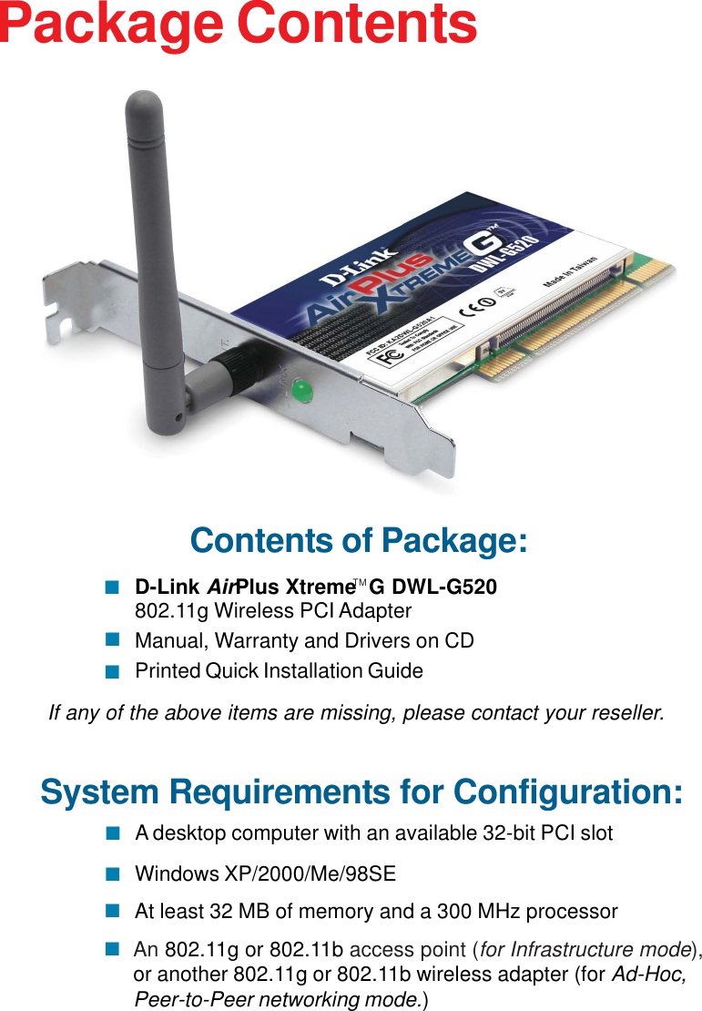 3Contents of Package:D-Link AirPlus Xtreme  G DWL-G520802.11g Wireless PCI AdapterManual, Warranty and Drivers on CDPrinted Quick Installation GuidePackage ContentsIf any of the above items are missing, please contact your reseller.TMSystem Requirements for Configuration:An 802.11g or 802.11b access point (for Infrastructure mode),or another 802.11g or 802.11b wireless adapter (for Ad-Hoc,Peer-to-Peer networking mode.)At least 32 MB of memory and a 300 MHz processorWindows XP/2000/Me/98SE A desktop computer with an available 32-bit PCI slot