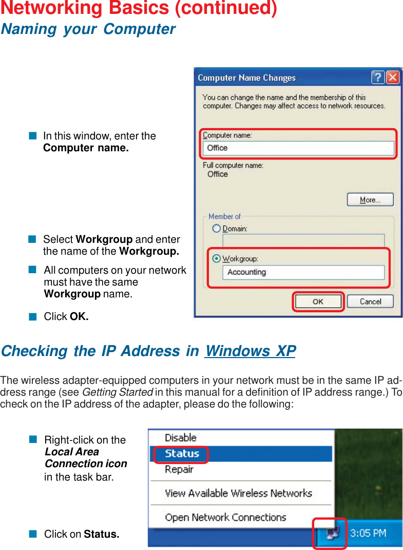 31Networking Basics (continued)Naming your ComputerChecking the IP Address in Windows XPThe wireless adapter-equipped computers in your network must be in the same IP ad-dress range (see Getting Started in this manual for a definition of IP address range.) Tocheck on the IP address of the adapter, please do the following:Right-click on theLocal AreaConnection iconin the task bar.Click on Status.Click OK.All computers on your networkmust have the sameWorkgroup name.Select Workgroup and enterthe name of the Workgroup.In this window, enter theComputer name.