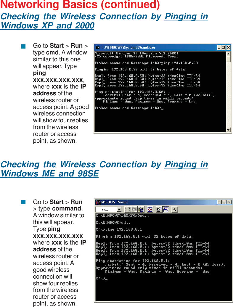 35Networking Basics (continued)Checking the Wireless Connection by Pinging inWindows XP and 2000Checking the Wireless Connection by Pinging inWindows ME and 98SEGo to Start &gt; Run &gt;type cmd. A windowsimilar to this onewill appear. Typepingxxx.xxx.xxx.xxx,where xxx is the IPaddress of thewireless router oraccess point. A goodwireless connectionwill show four repliesfrom the wirelessrouter or accesspoint, as shown.Go to Start &gt; Run&gt; type command.A window similar tothis will appear.Type pingxxx.xxx.xxx.xxxwhere xxx is the IPaddress of thewireless router oraccess point. Agood wirelessconnection willshow four repliesfrom the wirelessrouter or accesspoint, as shown.