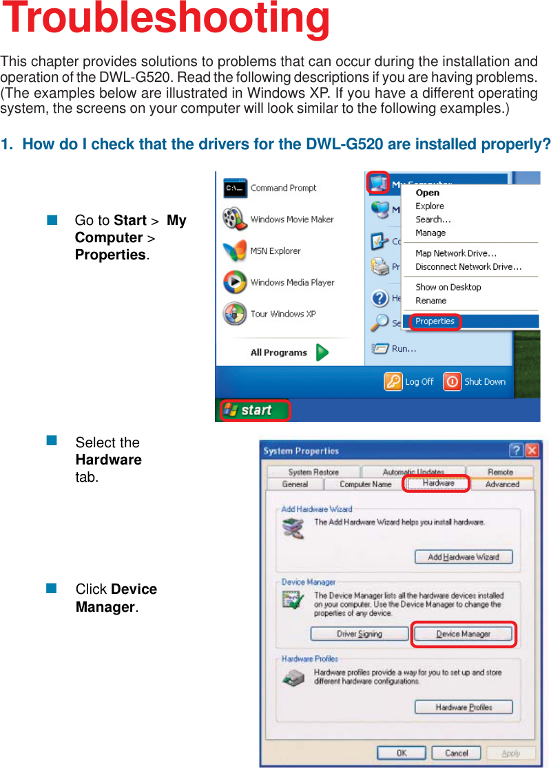 361.  How do I check that the drivers for the DWL-G520 are installed properly?Click DeviceManager.Select theHardwaretab.TroubleshootingThis chapter provides solutions to problems that can occur during the installation andoperation of the DWL-G520. Read the following descriptions if you are having problems.(The examples below are illustrated in Windows XP. If you have a different operatingsystem, the screens on your computer will look similar to the following examples.)Go to Start &gt;  MyComputer &gt;Properties.