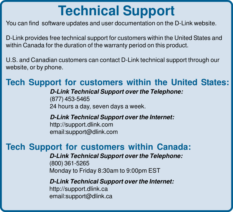 43Technical SupportYou can find  software updates and user documentation on the D-Link website.D-Link provides free technical support for customers within the United States andwithin Canada for the duration of the warranty period on this product.U.S. and Canadian customers can contact D-Link technical support through ourwebsite, or by phone.Tech Support for customers within the United States:D-Link Technical Support over the Telephone:(877) 453-546524 hours a day, seven days a week.D-Link Technical Support over the Internet:http://support.dlink.comemail:support@dlink.comTech Support for customers within Canada:D-Link Technical Support over the Telephone:(800) 361-5265Monday to Friday 8:30am to 9:00pm ESTD-Link Technical Support over the Internet:http://support.dlink.caemail:support@dlink.ca