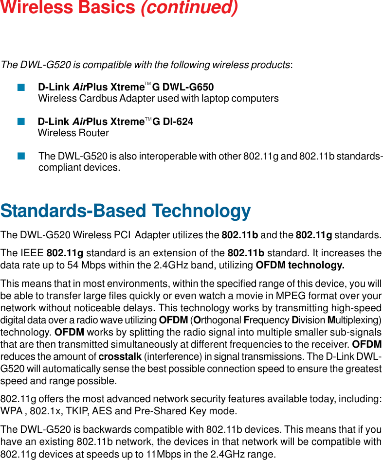 7Wireless Basics (continued)Standards-Based TechnologyThe DWL-G520 Wireless PCI  Adapter utilizes the 802.11b and the 802.11g standards.The IEEE 802.11g standard is an extension of the 802.11b standard. It increases thedata rate up to 54 Mbps within the 2.4GHz band, utilizing OFDM technology.This means that in most environments, within the specified range of this device, you willbe able to transfer large files quickly or even watch a movie in MPEG format over yournetwork without noticeable delays. This technology works by transmitting high-speeddigital data over a radio wave utilizing OFDM (Orthogonal Frequency Division Multiplexing)technology. OFDM works by splitting the radio signal into multiple smaller sub-signalsthat are then transmitted simultaneously at different frequencies to the receiver. OFDMreduces the amount of crosstalk (interference) in signal transmissions. The D-Link DWL-G520 will automatically sense the best possible connection speed to ensure the greatestspeed and range possible.802.11g offers the most advanced network security features available today, including:WPA , 802.1x, TKIP, AES and Pre-Shared Key mode.The DWL-G520 is backwards compatible with 802.11b devices. This means that if youhave an existing 802.11b network, the devices in that network will be compatible with802.11g devices at speeds up to 11Mbps in the 2.4GHz range.The DWL-G520 is also interoperable with other 802.11g and 802.11b standards-compliant devices.D-Link AirPlus Xtreme   G DI-624Wireless RouterTMTMD-Link AirPlus Xtreme   G DWL-G650Wireless Cardbus Adapter used with laptop computersThe DWL-G520 is compatible with the following wireless products: