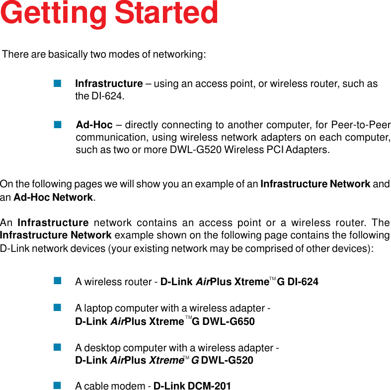 9Getting StartedOn the following pages we will show you an example of an Infrastructure Network andan Ad-Hoc Network.An Infrastructure network contains an access point or a wireless router. TheInfrastructure Network example shown on the following page contains the followingD-Link network devices (your existing network may be comprised of other devices):A wireless router - D-Link AirPlus Xtreme   G DI-624A laptop computer with a wireless adapter -D-Link AirPlus Xtreme   G DWL-G650A desktop computer with a wireless adapter -D-Link AirPlus Xtreme   G DWL-G520A cable modem - D-Link DCM-201There are basically two modes of networking:Ad-Hoc – directly connecting to another computer, for Peer-to-Peercommunication, using wireless network adapters on each computer,such as two or more DWL-G520 Wireless PCI Adapters.Infrastructure – using an access point, or wireless router, such asthe DI-624.TMTMTM