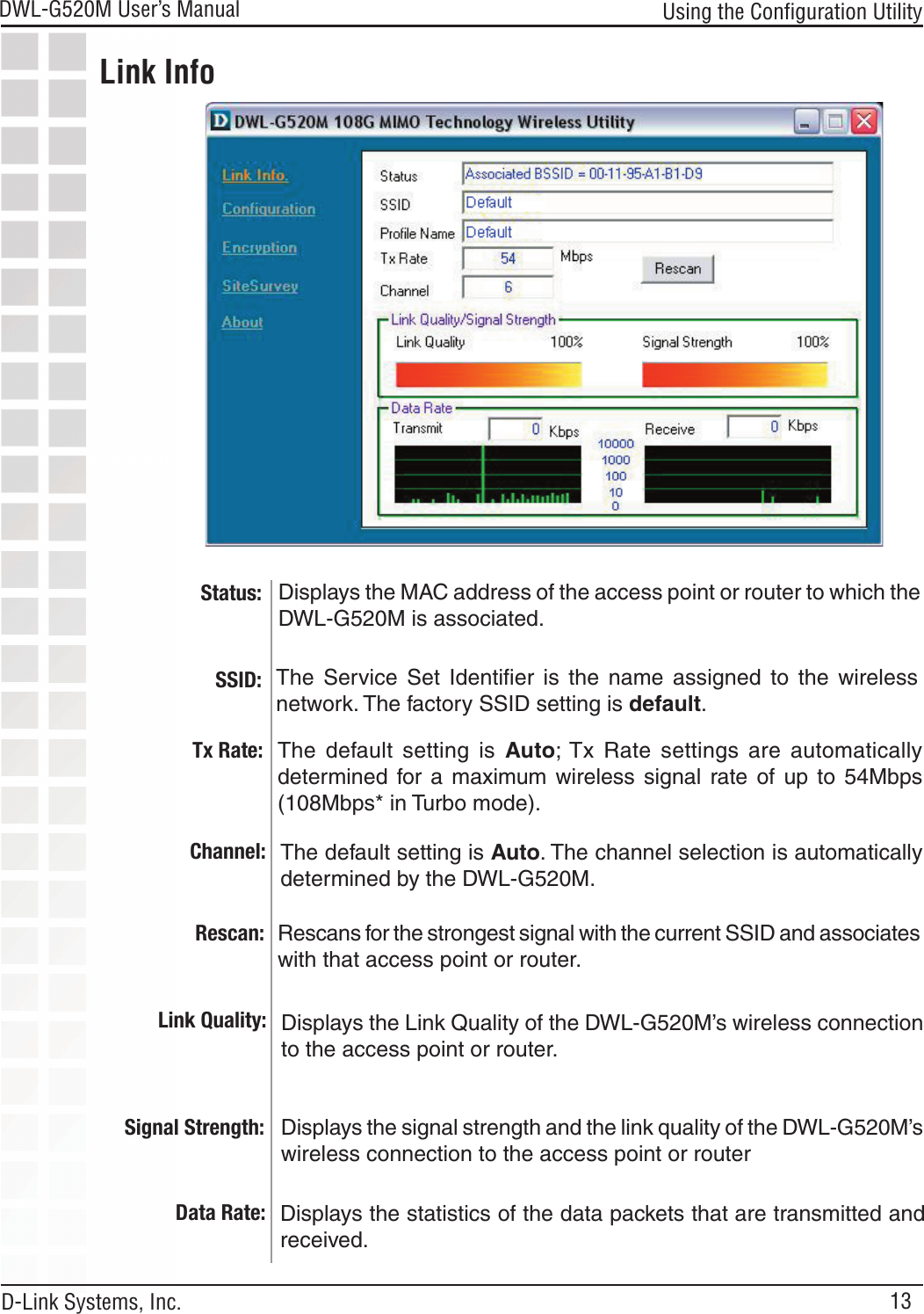 13DWL-G520M User’s Manual D-Link Systems, Inc.Using the Conﬁguration UtilityStatus:SSID: Displays the MAC address of the access point or router to which the                   DWL-G520M is associated.The  Service  Set  Identiﬁer  is  the  name  assigned  to  the  wireless network. The factory SSID setting is default. Tx Rate:  The  default  setting  is  Auto; Tx  Rate  settings  are  automatically determined  for  a  maximum  wireless  signal  rate  of  up  to  54Mbps (108Mbps* in Turbo mode).Channel:  The default setting is Auto. The channel selection is automatically determined by the DWL-G520M.Link InfoRescan: Rescans for the strongest signal with the current SSID and associates with that access point or router.Link Quality:  Displays the Link Quality of the DWL-G520M’s wireless connection to the access point or router.Signal Strength:  Displays the signal strength and the link quality of the DWL-G520M’s wireless connection to the access point or routerData Rate:  Displays the statistics of the data packets that are transmitted and received.