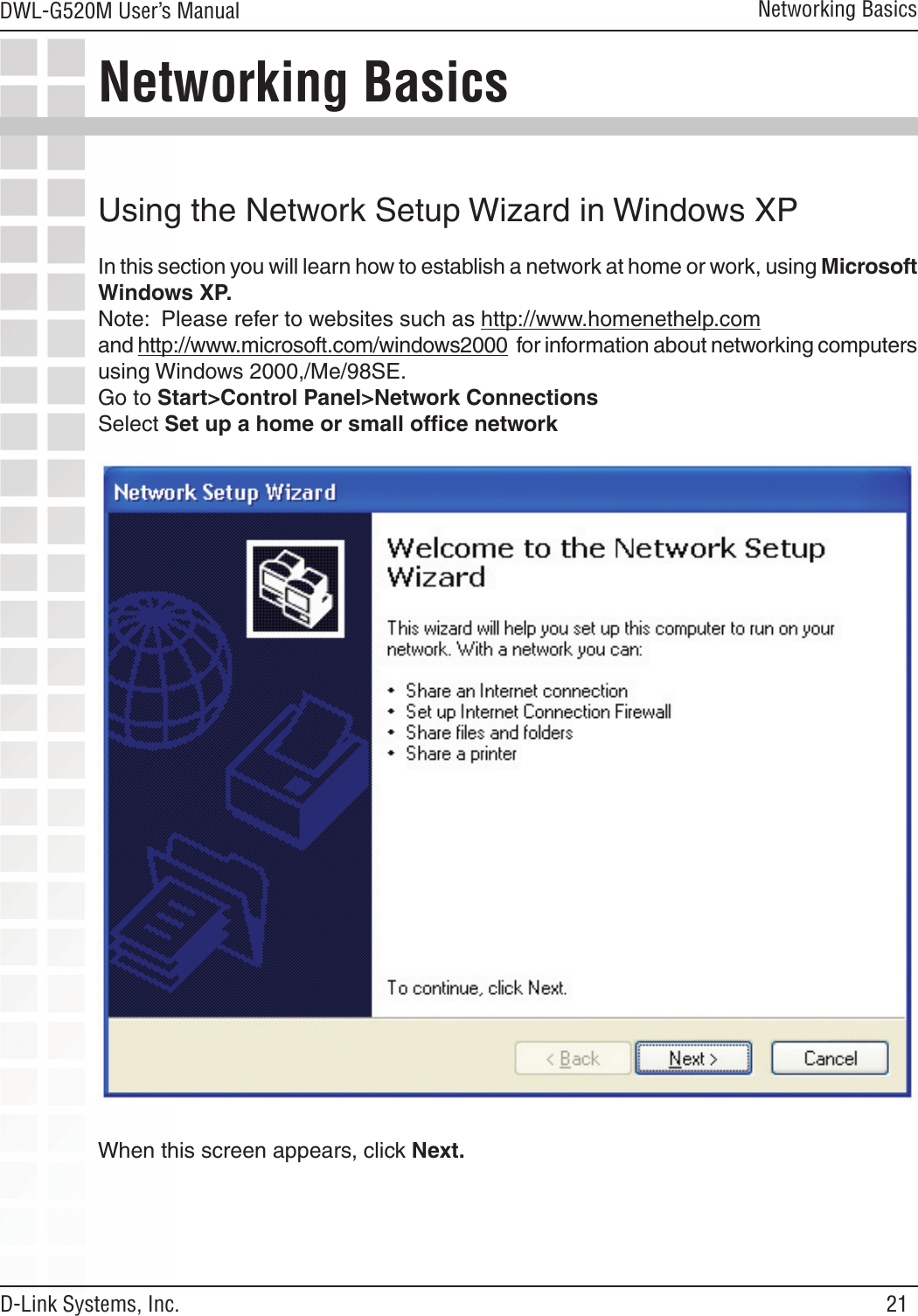 21DWL-G520M User’s ManualD-Link Systems, Inc.Networking BasicsNetworking BasicsUsing the Network Setup Wizard in Windows XPIn this section you will learn how to establish a network at home or work, using Microsoft Windows XP.  Note:  Please refer to websites such as http://www.homenethelp.comand http://www.microsoft.com/windows2000  for information about networking computers using Windows 2000,/Me/98SE.Go to Start&gt;Control Panel&gt;Network ConnectionsSelect Set up a home or small ofﬁce networkWhen this screen appears, click Next.