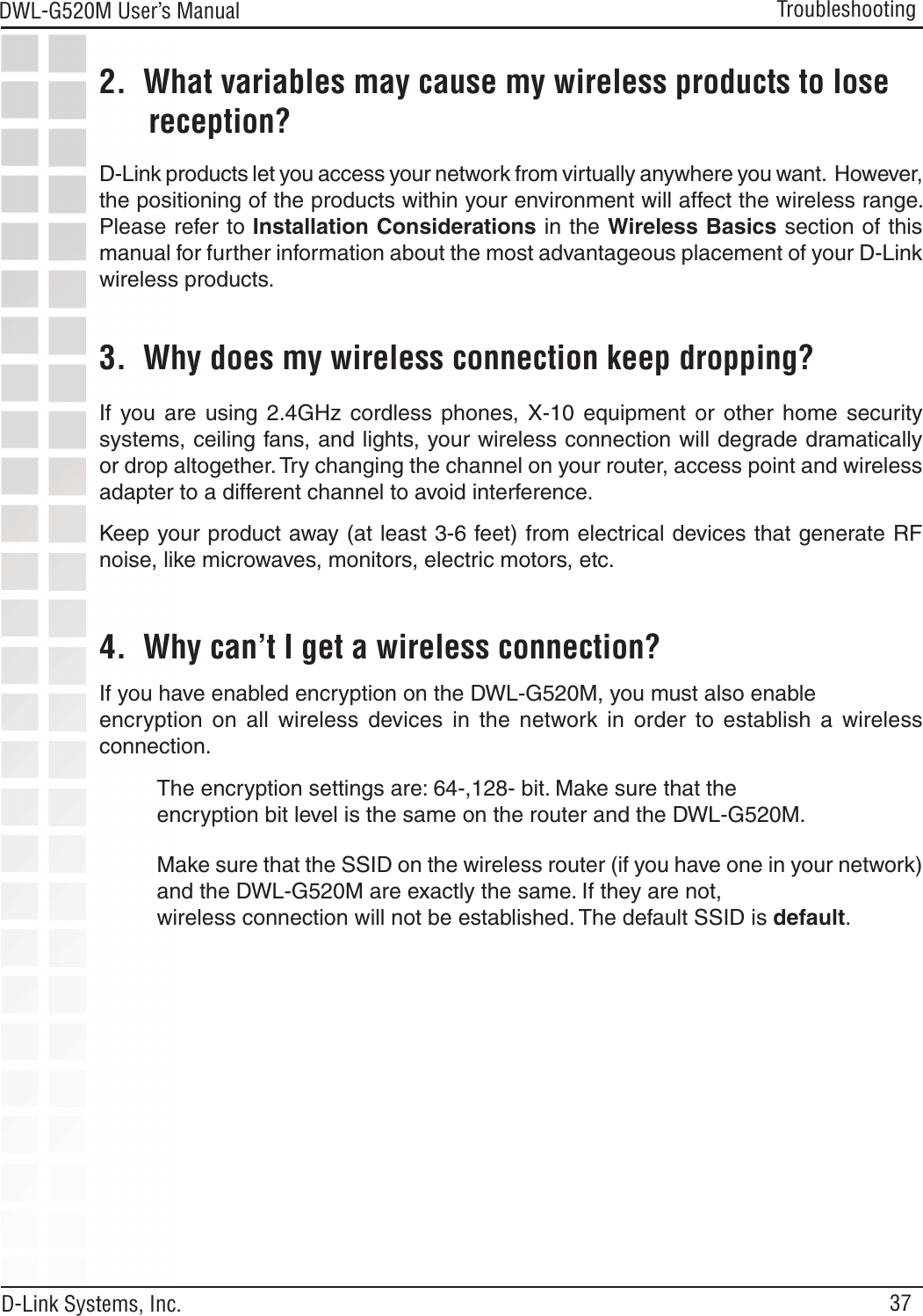 37DWL-G520M User’s Manual D-Link Systems, Inc.Troubleshooting2.  What variables may cause my wireless products to lose        reception?D-Link products let you access your network from virtually anywhere you want.  However, the positioning of the products within your environment will affect the wireless range. Please refer to Installation Considerations in the Wireless Basics section of this manual for further information about the most advantageous placement of your D-Link wireless products.3.  Why does my wireless connection keep dropping?4.  Why can’t I get a wireless connection?If you have enabled encryption on the DWL-G520M, you must also enable encryption  on  all  wireless  devices  in  the  network  in  order  to  establish  a  wireless connection.If  you  are  using  2.4GHz  cordless  phones,  X-10  equipment  or  other  home  security systems, ceiling fans, and lights, your wireless connection will degrade dramatically or drop altogether. Try changing the channel on your router, access point and wireless adapter to a different channel to avoid interference.Keep your product away (at least 3-6 feet) from electrical devices that generate RF noise, like microwaves, monitors, electric motors, etc.The encryption settings are: 64-,128- bit. Make sure that the encryption bit level is the same on the router and the DWL-G520M.Make sure that the SSID on the wireless router (if you have one in your network) and the DWL-G520M are exactly the same. If they are not, wireless connection will not be established. The default SSID is default.