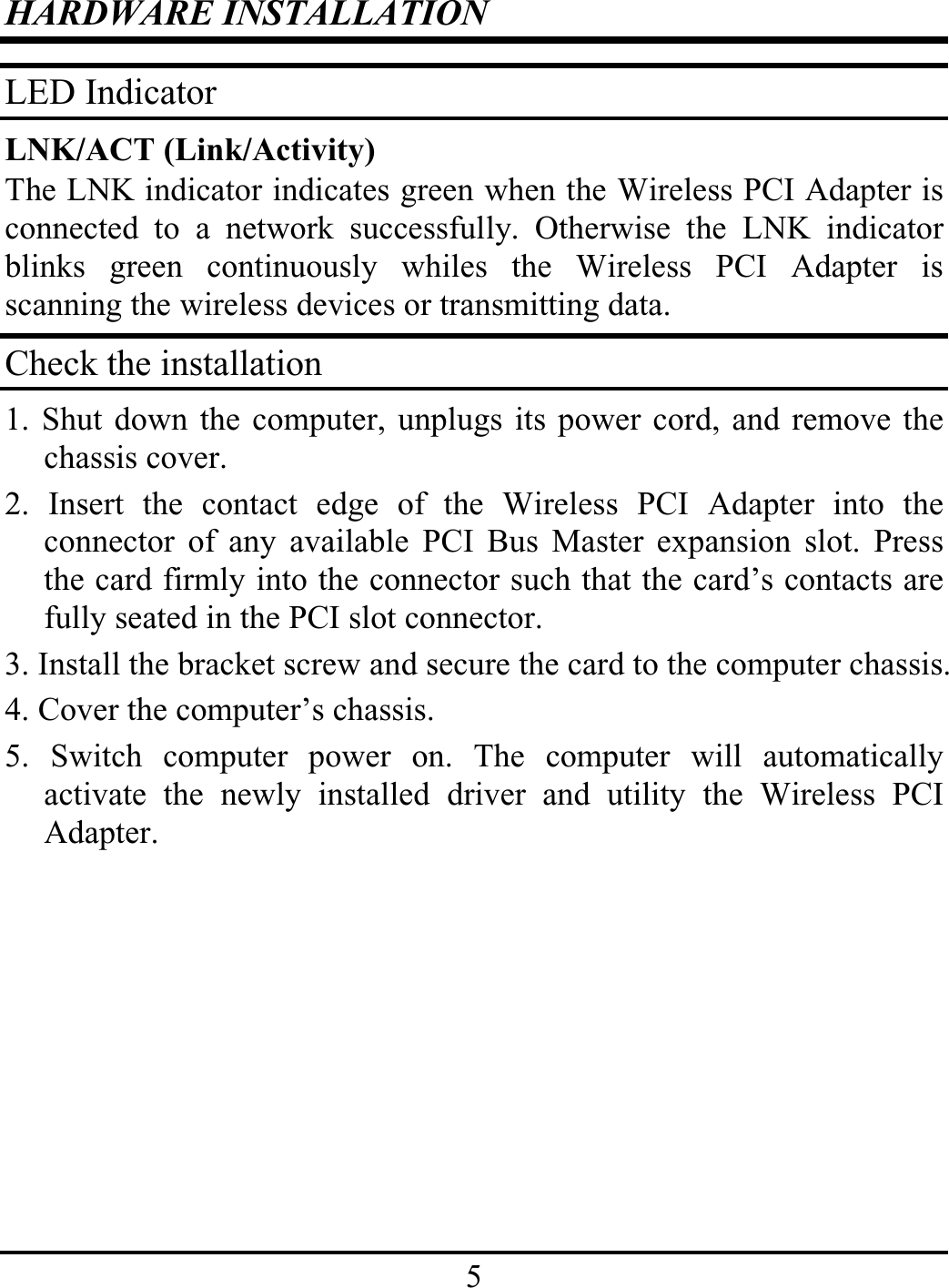 5HARDWARE INSTALLATIONLED IndicatorLNK/ACT (Link/Activity)The LNK indicator indicates green when the Wireless PCI Adapter isconnected to a network successfully. Otherwise the LNK indicatorblinks green continuously whiles the Wireless PCI Adapter isscanning the wireless devices or transmitting data.Check the installation1. Shut down the computer, unplugs its power cord, and remove thechassis cover.2. Insert the contact edge of the Wireless PCI Adapter into theconnector of any available PCI Bus Master expansion slot. Pressthe card firmly into the connector such that the card’s contacts arefully seated in the PCI slot connector.3. Install the bracket screw and secure the card to the computer chassis.4. Cover the computer’s chassis.5. Switch computer power on. The computer will automaticallyactivate the newly installed driver and utility the Wireless PCIAdapter.