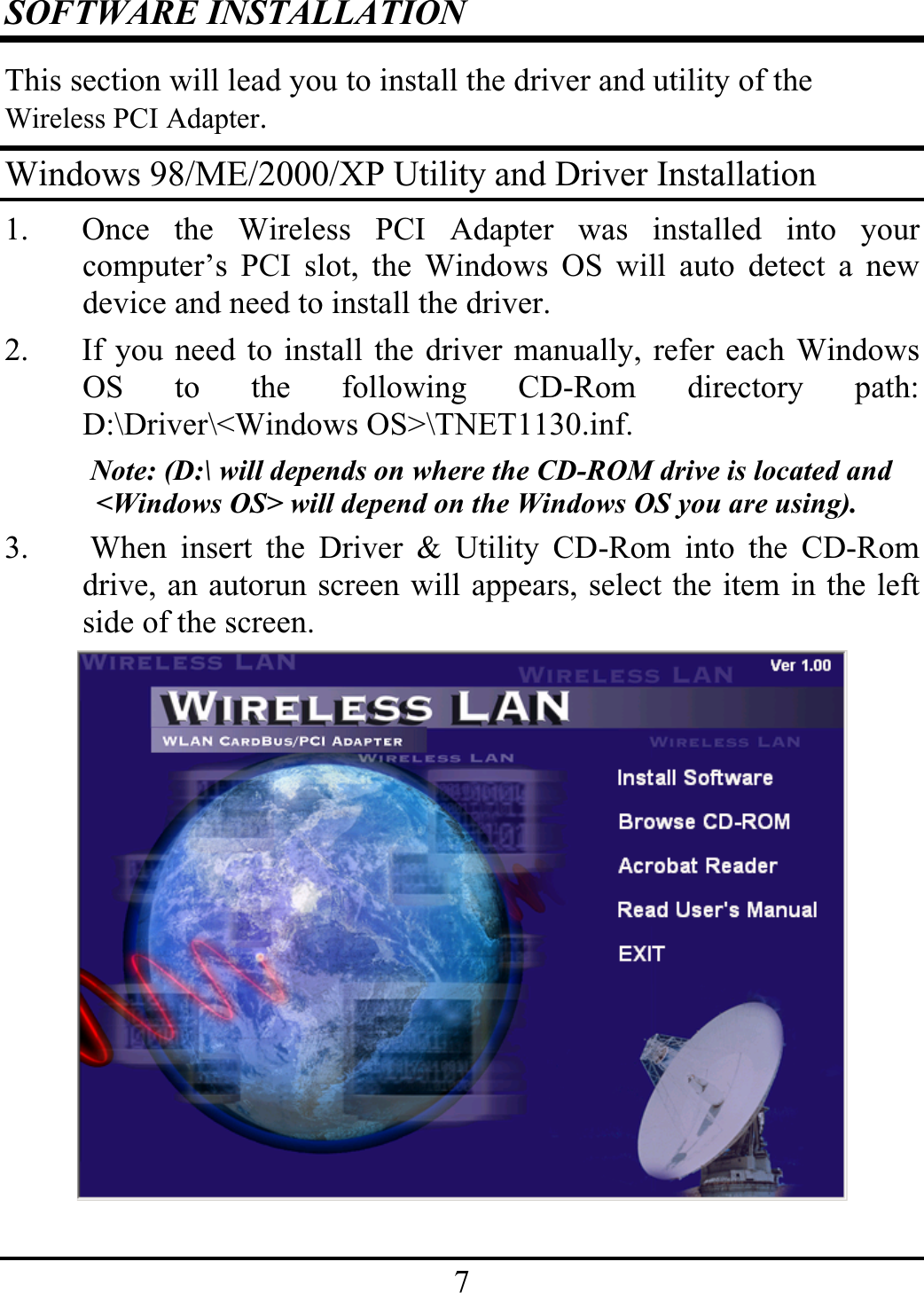 7SOFTWARE INSTALLATIONThis section will lead you to install the driver and utility of theWireless PCI Adapter.Windows 98/ME/2000/XP Utility and Driver Installation1. Once the Wireless PCI Adapter was installed into yourcomputer’s PCI slot, the Windows OS will auto detect a newdevice and need to install the driver.2. If you need to install the driver manually, refer each WindowsOS to the following CD-Rom directory path:D:\Driver\&lt;Windows OS&gt;\TNET1130.inf.Note: (D:\ will depends on where the CD-ROM drive is located and &lt;Windows OS&gt; will depend on the Windows OS you are using).3.  When insert the Driver &amp; Utility CD-Rom into the CD-Romdrive, an autorun screen will appears, select the item in the leftside of the screen.