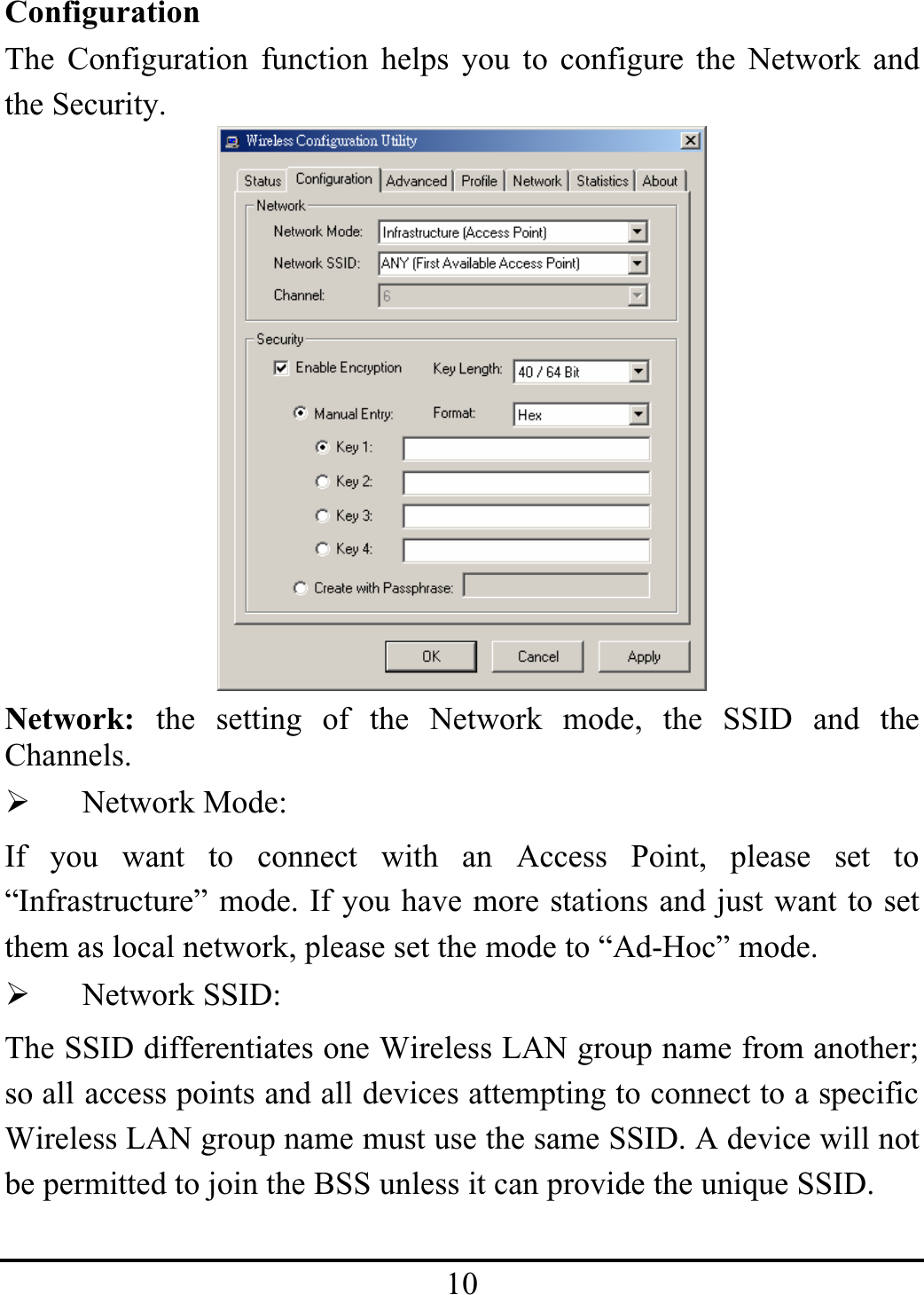 10ConfigurationThe Configuration function helps you to configure the Network andthe Security.Network: the setting of the Network mode, the SSID and theChannels.¾Network Mode:If you want to connect with an Access Point, please set to“Infrastructure” mode. If you have more stations and just want to setthem as local network, please set the mode to “Ad-Hoc” mode.¾Network SSID:The SSID differentiates one Wireless LAN group name from another; so all access points and all devices attempting to connect to a specific Wireless LAN group name must use the same SSID. A device will not be permitted to join the BSS unless it can provide the unique SSID.