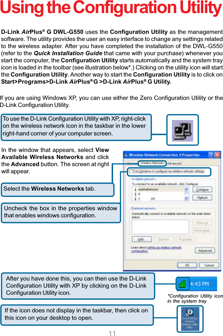 11Select the Wireless Networks tab.Uncheck the box in the properties windowthat enables windows configuration.D-Link AirPlus®G DWL-G550 uses the Configuration Utility as the managementsoftware. The utility provides the user an easy interface to change any settings relatedto the wireless adapter. After you have completed the installation of the DWL-G550(refer to the Quick Installation Guide that came with your purchase) whenever youstart the computer, the Configuration Utility starts automatically and the system trayicon is loaded in the toolbar (see illustration below*.) Clicking on the utility icon will startthe Configuration Utility. Another way to start the Configuration Utility is to click onStart&gt;Programs&gt;D-Link AirPlus®G &gt;D-Link AirPlus® G Utility.If you are using Windows XP, you can use either the Zero Configuration Utility or theD-Link Configuration Utility.If the icon does not display in the taskbar, then click onthis icon on your desktop to open.To use the D-Link Configuration Utility with XP, right-clickon the wireless network icon in the taskbar in the lowerright-hand corner of your computer screen.In the window that appears, select ViewAvailable Wireless Networks and clickthe Advanced button. The screen at rightwill appear.After you have done this, you can then use the D-LinkConfiguration Utility with XP by clicking on the D-LinkConfiguration Utility icon. *Configuration Utility iconin the system trayUsing the Configuration Utility