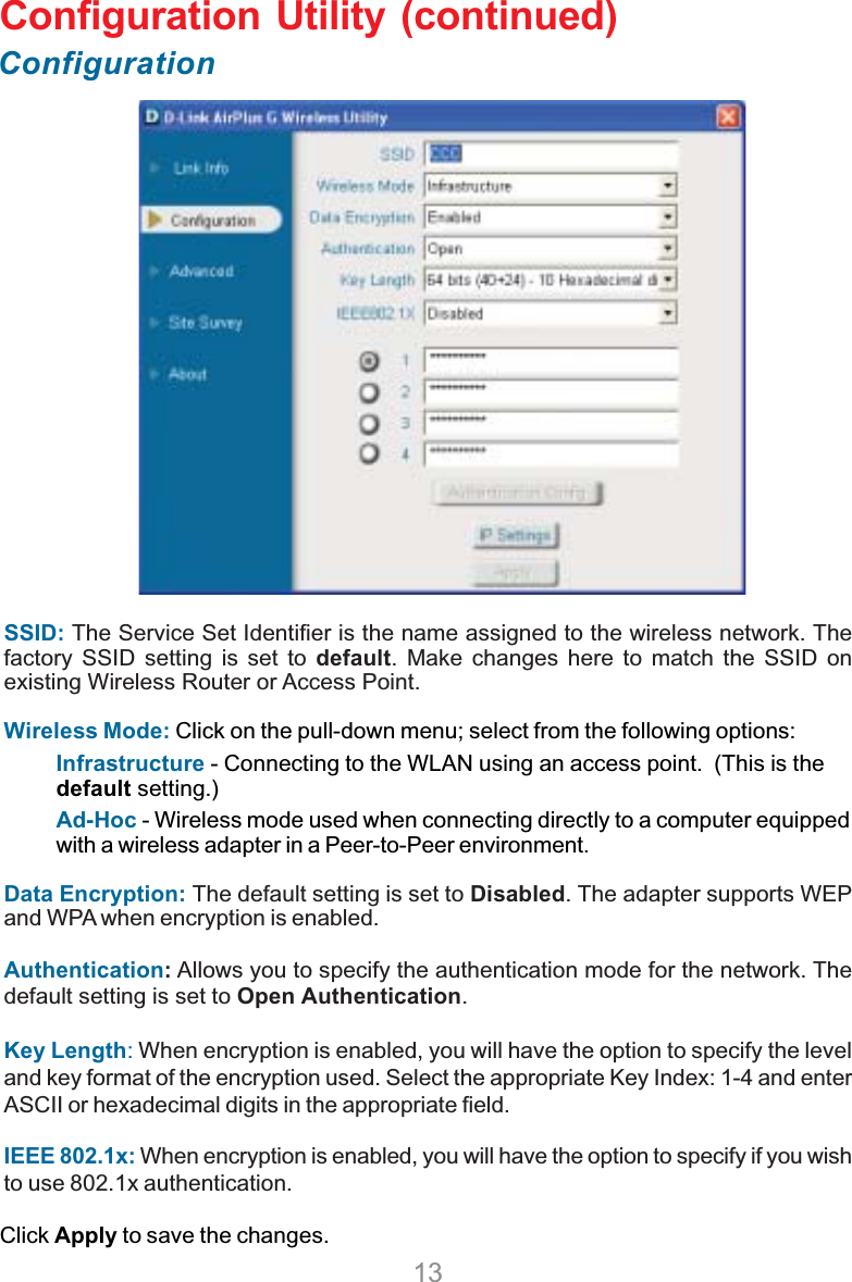 13Configuration Utility (continued)ConfigurationClick Apply to save the changes.SSID: The Service Set Identifier is the name assigned to the wireless network. Thefactory SSID setting is set to default. Make changes here to match the SSID onexisting Wireless Router or Access Point.Wireless Mode: Click on the pull-down menu; select from the following options:Infrastructure - Connecting to the WLAN using an access point.  (This is thedefault setting.)Ad-Hoc - Wireless mode used when connecting directly to a computer equippedwith a wireless adapter in a Peer-to-Peer environment.Data Encryption: The default setting is set to Disabled. The adapter supports WEPand WPA when encryption is enabled.Authentication: Allows you to specify the authentication mode for the network. Thedefault setting is set to Open Authentication.Key Length: When encryption is enabled, you will have the option to specify the leveland key format of the encryption used. Select the appropriate Key Index: 1-4 and enterASCII or hexadecimal digits in the appropriate field.IEEE 802.1x: When encryption is enabled, you will have the option to specify if you wishto use 802.1x authentication.