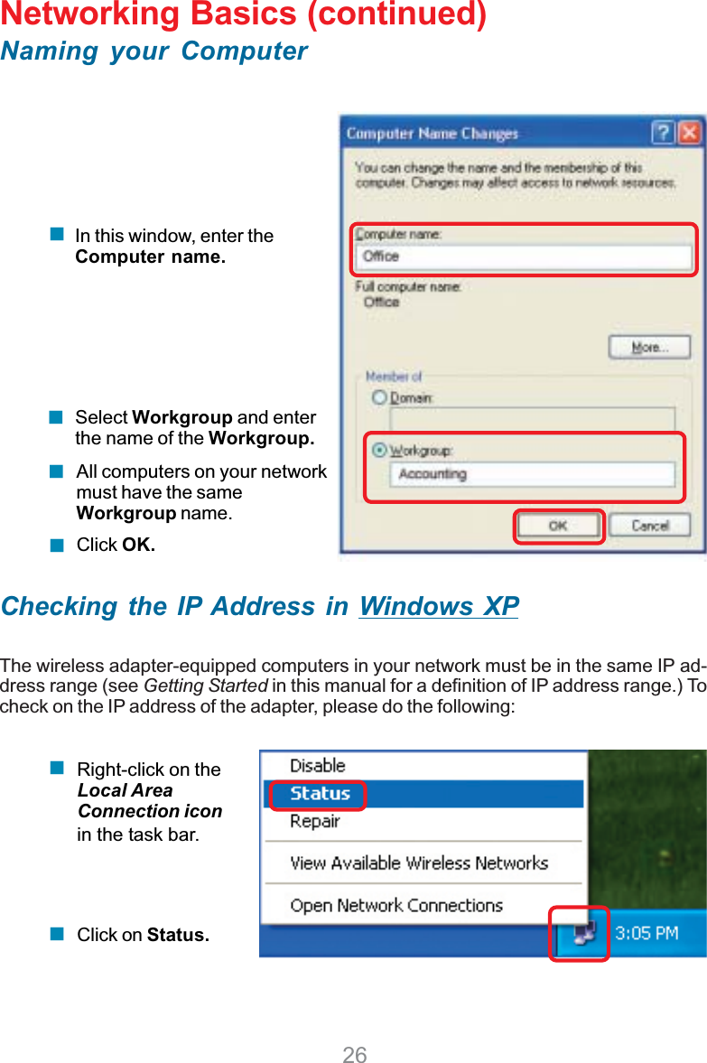 26Networking Basics (continued)Naming your ComputerChecking the IP Address in Windows XPThe wireless adapter-equipped computers in your network must be in the same IP ad-dress range (see Getting Started in this manual for a definition of IP address range.) Tocheck on the IP address of the adapter, please do the following:Right-click on theLocal AreaConnection iconin the task bar.Click on Status.Click OK.All computers on your networkmust have the sameWorkgroup name.Select Workgroup and enterthe name of the Workgroup.In this window, enter theComputer name.