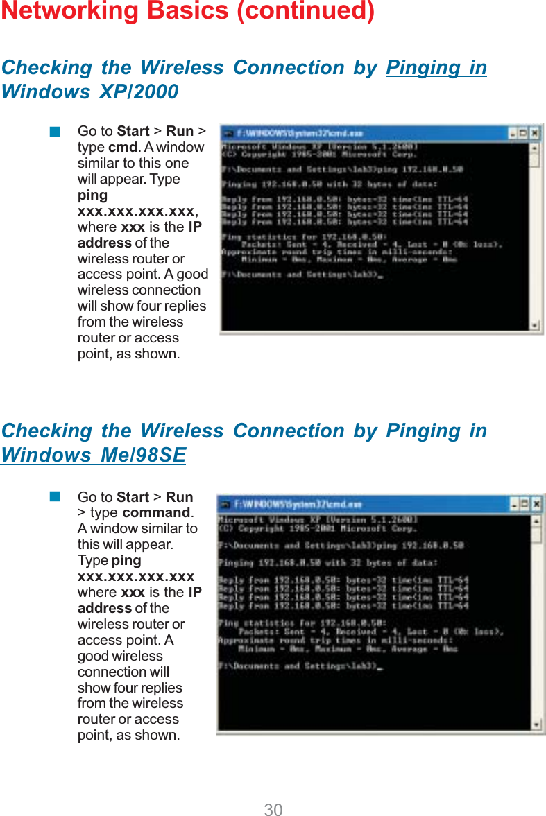 30Networking Basics (continued)Checking the Wireless Connection by Pinging inWindows XP/2000Checking the Wireless Connection by Pinging inWindows Me/98SEGo to Start &gt; Run &gt;type cmd. A windowsimilar to this onewill appear. Typepingxxx.xxx.xxx.xxx,where xxx is the IPaddress of thewireless router oraccess point. A goodwireless connectionwill show four repliesfrom the wirelessrouter or accesspoint, as shown.Go to Start &gt;Run&gt; type command.A window similar tothis will appear.Type pingxxx.xxx.xxx.xxxwhere xxx is the IPaddress of thewireless router oraccess point. Agood wirelessconnection willshow four repliesfrom the wirelessrouter or accesspoint, as shown.