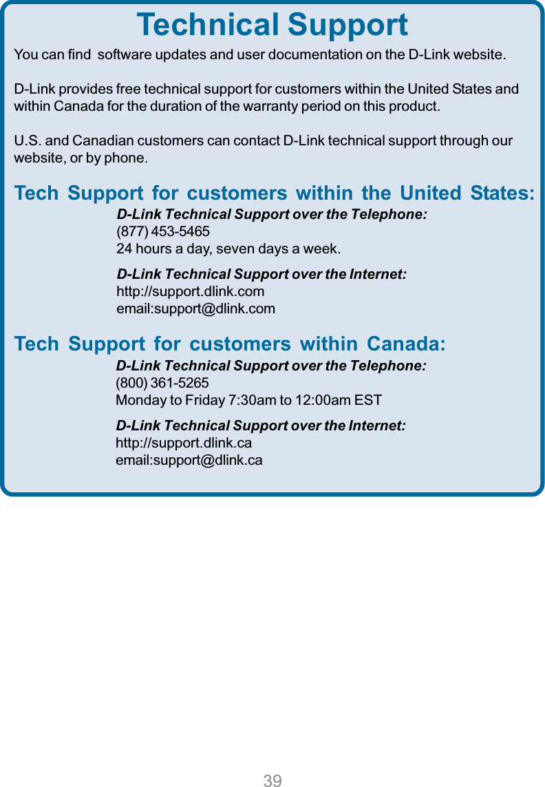 39Technical SupportYou can find  software updates and user documentation on the D-Link website.D-Link provides free technical support for customers within the United States andwithin Canada for the duration of the warranty period on this product.U.S. and Canadian customers can contact D-Link technical support through ourwebsite, or by phone.Tech Support for customers within the United States:D-Link Technical Support over the Telephone:(877) 453-546524 hours a day, seven days a week.D-Link Technical Support over the Internet:http://support.dlink.comemail:support@dlink.comTech Support for customers within Canada:D-Link Technical Support over the Telephone:(800) 361-5265Monday to Friday 7:30am to 12:00am ESTD-Link Technical Support over the Internet:http://support.dlink.caemail:support@dlink.ca