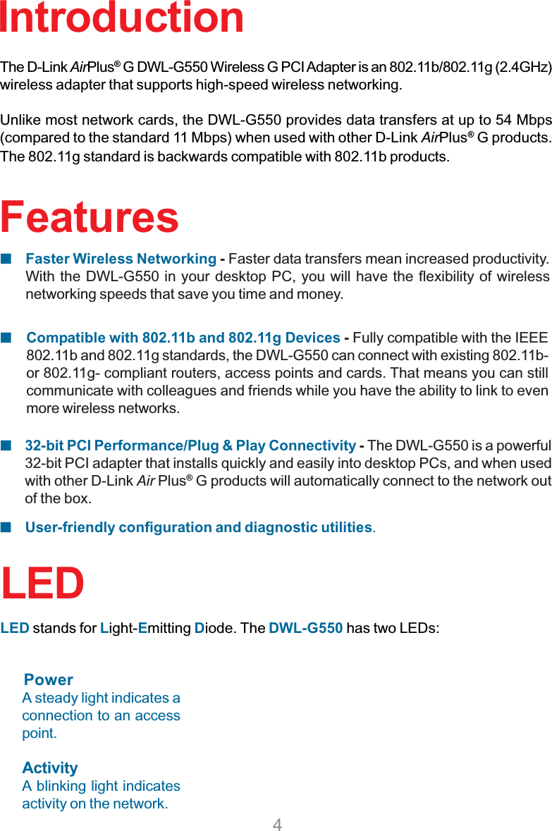 4FeaturesCompatible with 802.11b and 802.11g Devices - Fully compatible with the IEEE802.11b and 802.11g standards, the DWL-G550 can connect with existing 802.11b-or 802.11g- compliant routers, access points and cards. That means you can stillcommunicate with colleagues and friends while you have the ability to link to evenmore wireless networks.Faster Wireless Networking - Faster data transfers mean increased productivity.With the DWL-G550 in your desktop PC, you will have the flexibility of wirelessnetworking speeds that save you time and money.User-friendly configuration and diagnostic utilities.IntroductionThe D-Link AirPlus®G DWL-G550 Wireless G PCI Adapter is an 802.11b/802.11g (2.4GHz)wireless adapter that supports high-speed wireless networking.Unlike most network cards, the DWL-G550 provides data transfers at up to 54 Mbps(compared to the standard 11 Mbps) when used with other D-Link AirPlus® G products.The 802.11g standard is backwards compatible with 802.11b products.32-bit PCI Performance/Plug &amp; Play Connectivity -The DWL-G550 is a powerful32-bit PCI adapter that installs quickly and easily into desktop PCs, and when usedwith other D-Link Air Plus® G products will automatically connect to the network outof the box.LEDLED stands for Light-Emitting Diode. The DWL-G550 has two LEDs:A steady light indicates aconnection to an accesspoint.ActivityA blinking light indicatesactivity on the network.Power