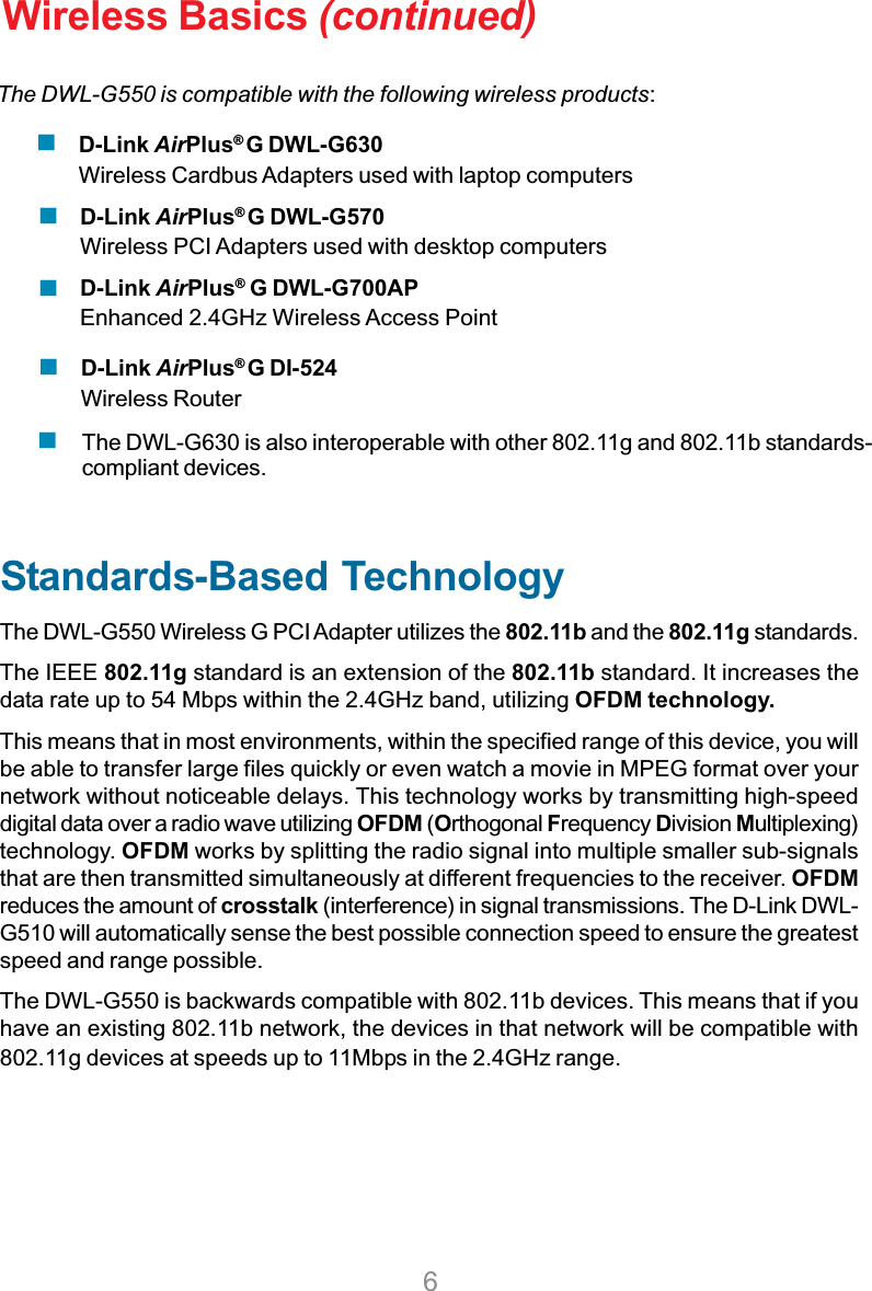 6D-Link AirPlus®G DI-524Wireless RouterWireless Basics (continued)Standards-Based TechnologyThe DWL-G550 Wireless G PCI Adapter utilizes the 802.11b and the 802.11g standards.The IEEE 802.11g standard is an extension of the 802.11b standard. It increases thedata rate up to 54 Mbps within the 2.4GHz band, utilizing OFDM technology.This means that in most environments, within the specified range of this device, you willbe able to transfer large files quickly or even watch a movie in MPEG format over yournetwork without noticeable delays. This technology works by transmitting high-speeddigital data over a radio wave utilizing OFDM (Orthogonal Frequency Division Multiplexing)technology. OFDM works by splitting the radio signal into multiple smaller sub-signalsthat are then transmitted simultaneously at different frequencies to the receiver. OFDMreduces the amount of crosstalk (interference) in signal transmissions. The D-Link DWL-G510 will automatically sense the best possible connection speed to ensure the greatestspeed and range possible.The DWL-G550 is backwards compatible with 802.11b devices. This means that if youhave an existing 802.11b network, the devices in that network will be compatible with802.11g devices at speeds up to 11Mbps in the 2.4GHz range.D-Link AirPlus®G DWL-G570Wireless PCI Adapters used with desktop computersD-Link AirPlus®G DWL-G700APEnhanced 2.4GHz Wireless Access PointThe DWL-G630 is also interoperable with other 802.11g and 802.11b standards-compliant devices.The DWL-G550 is compatible with the following wireless products:D-Link AirPlus®G DWL-G630Wireless Cardbus Adapters used with laptop computers