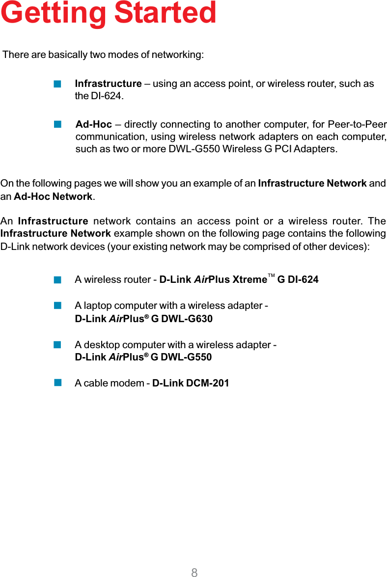 8Getting StartedOn the following pages we will show you an example of an Infrastructure Network andan Ad-Hoc Network.An Infrastructure network contains an access point or a wireless router. TheInfrastructure Network example shown on the following page contains the followingD-Link network devices (your existing network may be comprised of other devices):A wireless router - D-Link AirPlus Xtreme    G DI-624A laptop computer with a wireless adapter -D-Link AirPlus® G DWL-G630A desktop computer with a wireless adapter -D-Link AirPlus®G DWL-G550A cable modem - D-Link DCM-201There are basically two modes of networking:Ad-Hoc – directly connecting to another computer, for Peer-to-Peercommunication, using wireless network adapters on each computer,such as two or more DWL-G550 Wireless G PCI Adapters.Infrastructure – using an access point, or wireless router, such asthe DI-624.TM
