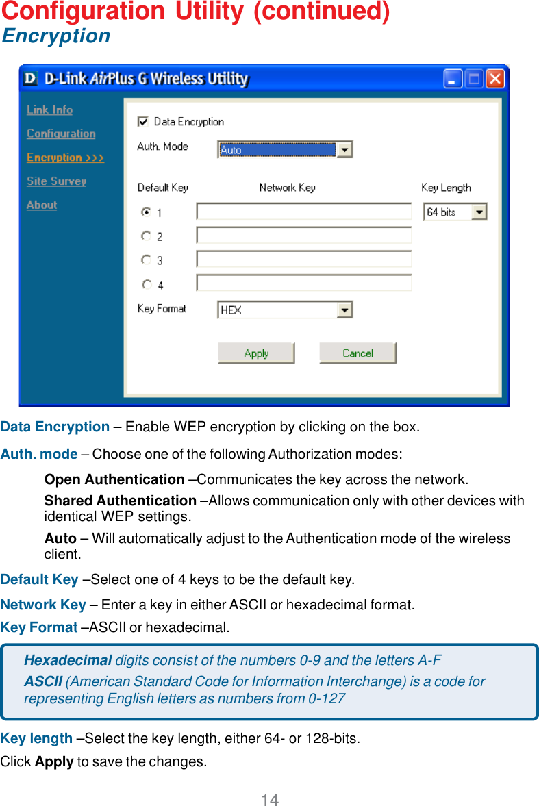 14Configuration Utility (continued)D-Link AirPlus DWL-650+ 2.4GHz Wireless Cardbus AdapterEncryptionData Encryption – Enable WEP encryption by clicking on the box.Auth. mode – Choose one of the following Authorization modes:Open Authentication –Communicates the key across the network.Shared Authentication –Allows communication only with other devices withidentical WEP settings.Auto – Will automatically adjust to the Authentication mode of the wirelessclient.Default Key –Select one of 4 keys to be the default key.Network Key – Enter a key in either ASCII or hexadecimal format.Key Format –ASCII or hexadecimal.Key length –Select the key length, either 64- or 128-bits.Click Apply to save the changes.Hexadecimal digits consist of the numbers 0-9 and the letters A-FASCII (American Standard Code for Information Interchange) is a code forrepresenting English letters as numbers from 0-127