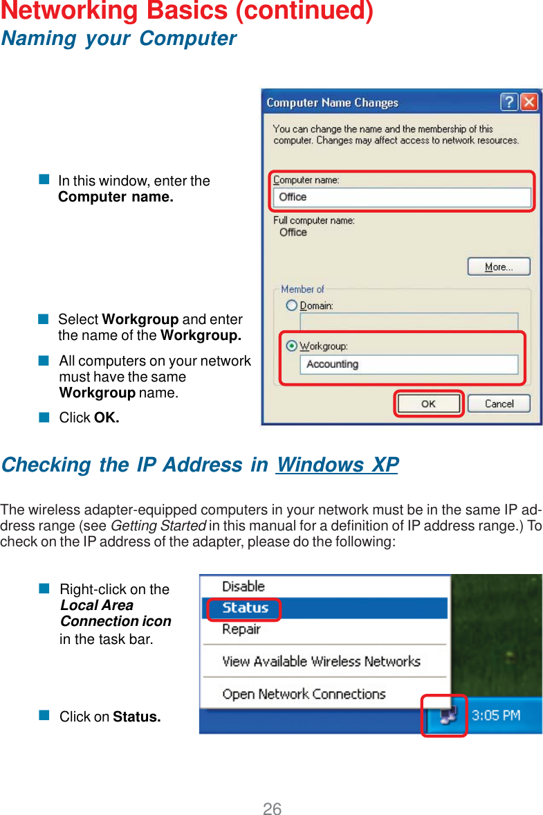 26Networking Basics (continued)Naming your ComputerChecking the IP Address in Windows XPThe wireless adapter-equipped computers in your network must be in the same IP ad-dress range (see Getting Started in this manual for a definition of IP address range.) Tocheck on the IP address of the adapter, please do the following:Right-click on theLocal AreaConnection iconin the task bar.Click on Status.Click OK.All computers on your networkmust have the sameWorkgroup name.Select Workgroup and enterthe name of the Workgroup.In this window, enter theComputer name.