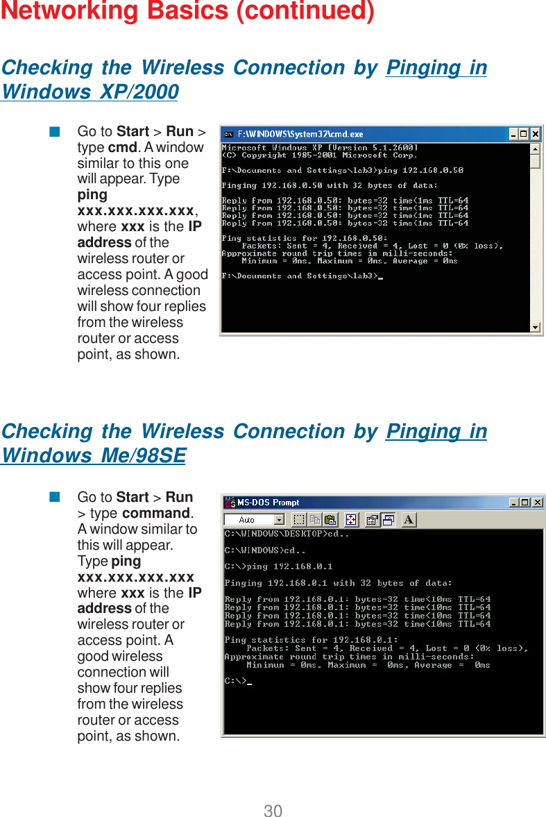 30Networking Basics (continued)Checking the Wireless Connection by Pinging inWindows XP/2000Checking the Wireless Connection by Pinging inWindows Me/98SEGo to Start &gt; Run &gt;type cmd. A windowsimilar to this onewill appear. Typepingxxx.xxx.xxx.xxx,where xxx is the IPaddress of thewireless router oraccess point. A goodwireless connectionwill show four repliesfrom the wirelessrouter or accesspoint, as shown.Go to Start &gt; Run&gt; type command.A window similar tothis will appear.Type pingxxx.xxx.xxx.xxxwhere xxx is the IPaddress of thewireless router oraccess point. Agood wirelessconnection willshow four repliesfrom the wirelessrouter or accesspoint, as shown.