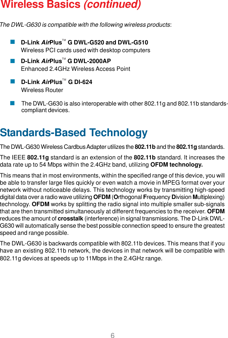6D-Link AirPlus    G DI-624Wireless RouterWireless Basics (continued)Standards-Based TechnologyThe DWL-G630 Wireless Cardbus Adapter utilizes the 802.11b and the 802.11g standards.The IEEE 802.11g standard is an extension of the 802.11b standard. It increases thedata rate up to 54 Mbps within the 2.4GHz band, utilizing OFDM technology.This means that in most environments, within the specified range of this device, you willbe able to transfer large files quickly or even watch a movie in MPEG format over yournetwork without noticeable delays. This technology works by transmitting high-speeddigital data over a radio wave utilizing OFDM (Orthogonal Frequency Division Multiplexing)technology. OFDM works by splitting the radio signal into multiple smaller sub-signalsthat are then transmitted simultaneously at different frequencies to the receiver. OFDMreduces the amount of crosstalk (interference) in signal transmissions. The D-Link DWL-G630 will automatically sense the best possible connection speed to ensure the greatestspeed and range possible.The DWL-G630 is backwards compatible with 802.11b devices. This means that if youhave an existing 802.11b network, the devices in that network will be compatible with802.11g devices at speeds up to 11Mbps in the 2.4GHz range.D-Link AirPlus    G DWL-G520 and DWL-G510Wireless PCI cards used with desktop computersD-Link AirPlus    G DWL-2000APEnhanced 2.4GHz Wireless Access PointTMTMTMThe DWL-G630 is also interoperable with other 802.11g and 802.11b standards-compliant devices.The DWL-G630 is compatible with the following wireless products: