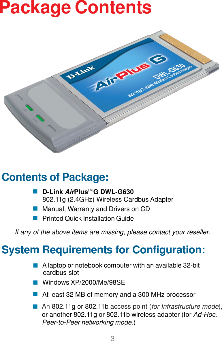 3Contents of Package:D-Link AirPlus   G DWL-G630802.11g (2.4GHz) Wireless Cardbus AdapterManual, Warranty and Drivers on CDPrinted Quick Installation GuidePackage ContentsIf any of the above items are missing, please contact your reseller.System Requirements for Configuration:An 802.11g or 802.11b access point (for Infrastructure mode),or another 802.11g or 802.11b wireless adapter (for Ad-Hoc,Peer-to-Peer networking mode.)At least 32 MB of memory and a 300 MHz processorWindows XP/2000/Me/98SE A laptop or notebook computer with an available 32-bitcardbus slotTM