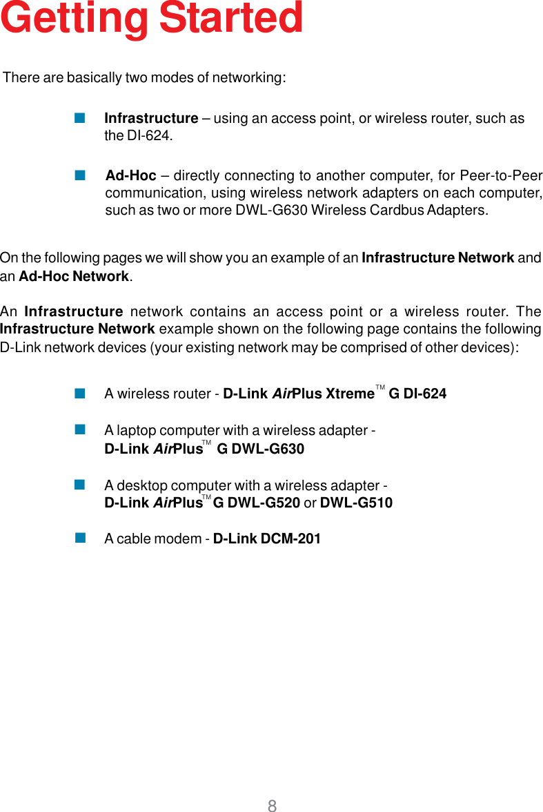 8Getting StartedOn the following pages we will show you an example of an Infrastructure Network andan Ad-Hoc Network.An Infrastructure network contains an access point or a wireless router. TheInfrastructure Network example shown on the following page contains the followingD-Link network devices (your existing network may be comprised of other devices):A wireless router - D-Link AirPlus Xtreme    G DI-624A laptop computer with a wireless adapter -D-Link AirPlus    G DWL-G630A desktop computer with a wireless adapter -D-Link AirPlus   G DWL-G520 or DWL-G510A cable modem - D-Link DCM-201There are basically two modes of networking:Ad-Hoc – directly connecting to another computer, for Peer-to-Peercommunication, using wireless network adapters on each computer,such as two or more DWL-G630 Wireless Cardbus Adapters.Infrastructure – using an access point, or wireless router, such asthe DI-624.TMTMTM
