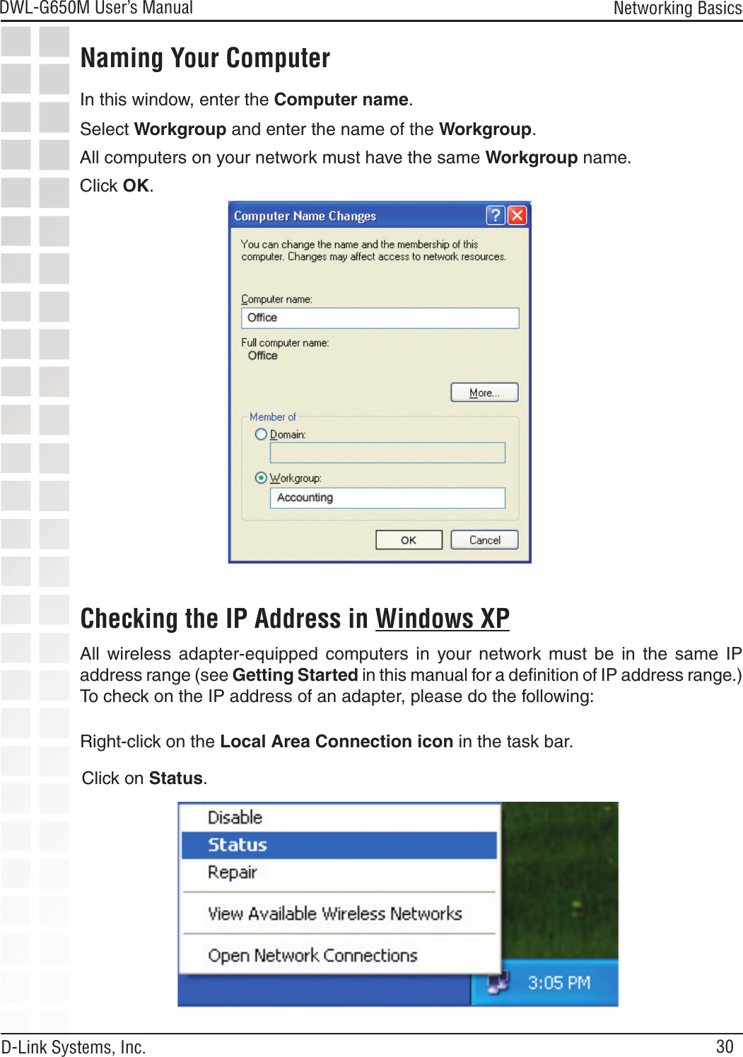 30DWL-G650M User’s Manual D-Link Systems, Inc.Networking BasicsNaming Your ComputerChecking the IP Address in Windows XPIn this window, enter the Computer name.Select Workgroup and enter the name of the Workgroup.All computers on your network must have the same Workgroup name.Click OK.All  wireless  adapter-equipped  computers  in  your  network  must  be  in  the  same  IP address range (see Getting Started in this manual for a deﬁnition of IP address range.) To check on the IP address of an adapter, please do the following:Right-click on the Local Area Connection icon in the task bar.Click on Status.