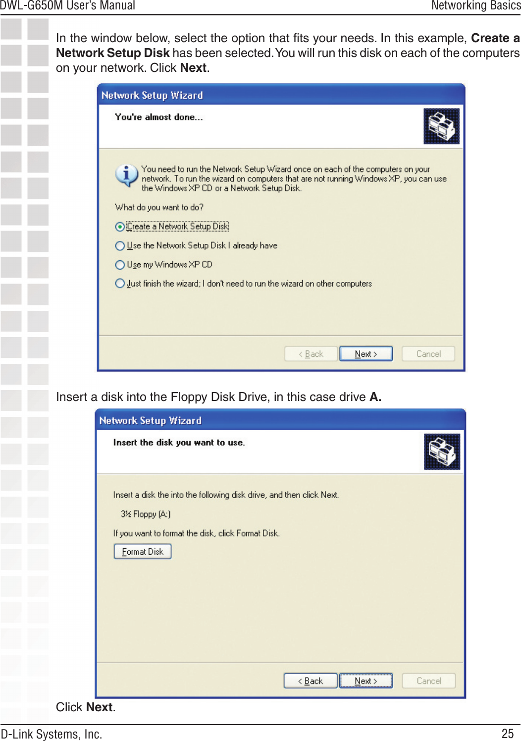 25DWL-G650M User’s Manual D-Link Systems, Inc.Networking BasicsIn the window below, select the option that ﬁts your needs. In this example, Create a Network Setup Disk has been selected. You will run this disk on each of the computers on your network. Click Next.Click Next.Insert a disk into the Floppy Disk Drive, in this case drive A.