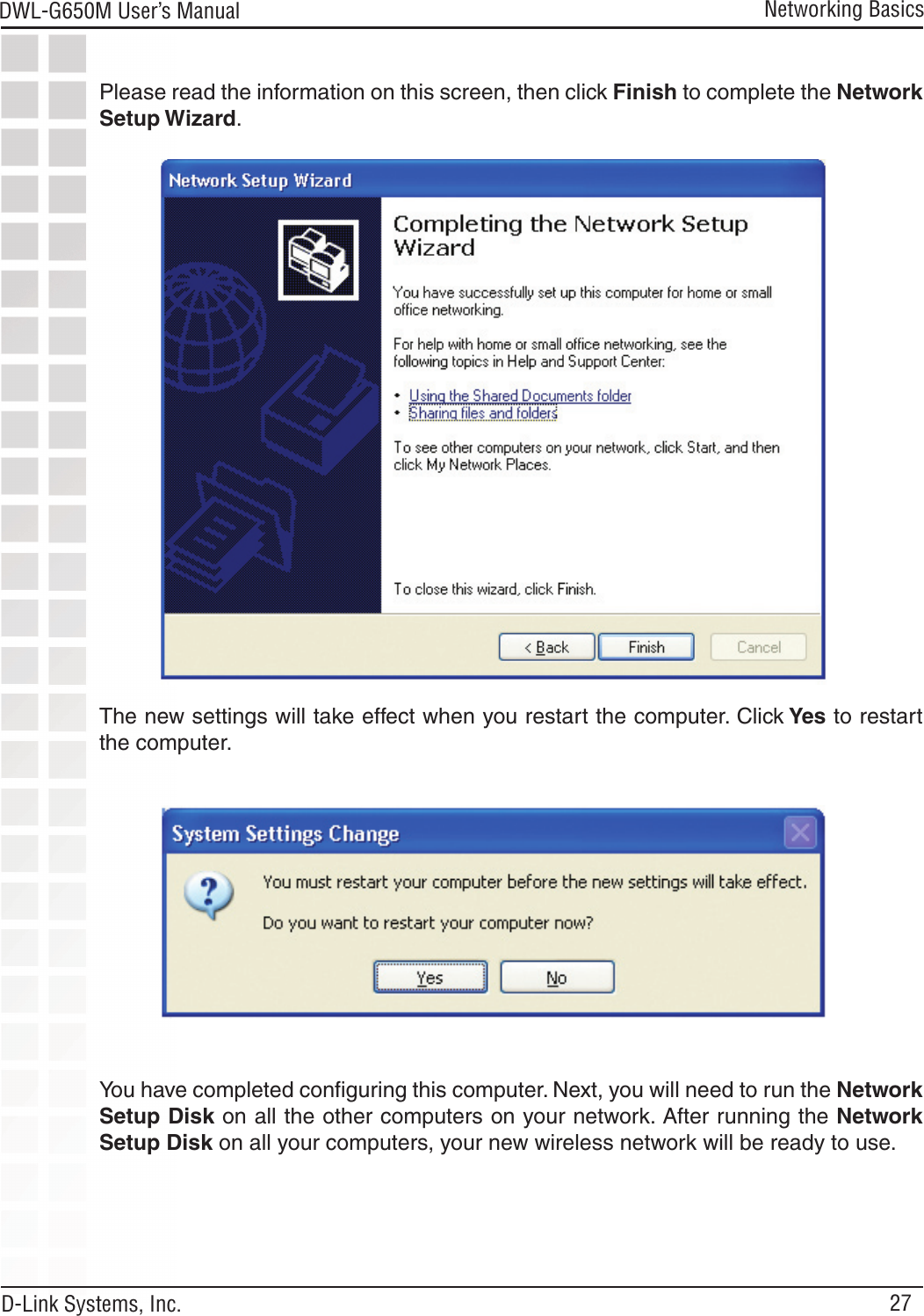 27DWL-G650M User’s Manual D-Link Systems, Inc.Networking BasicsPlease read the information on this screen, then click Finish to complete the Network Setup Wizard.The new settings will take effect when you restart the computer. Click Yes to restart the computer.You have completed conﬁguring this computer. Next, you will need to run the Network Setup Disk on all the other computers on your network. After running the Network Setup Disk on all your computers, your new wireless network will be ready to use.