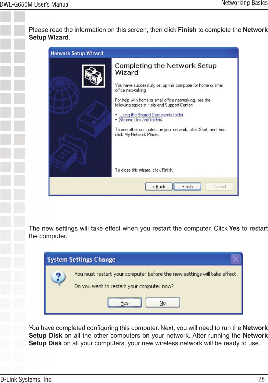 28DWL-G650M User’s Manual D-Link Systems, Inc.Please read the information on this screen, then click Finish to complete the Network Setup Wizard.Networking BasicsThe new settings will take effect when you restart the computer. Click Yes to restart the computer.You have completed conﬁguring this computer. Next, you will need to run the Network Setup Disk on all the other computers on your network. After running the Network Setup Disk on all your computers, your new wireless network will be ready to use.