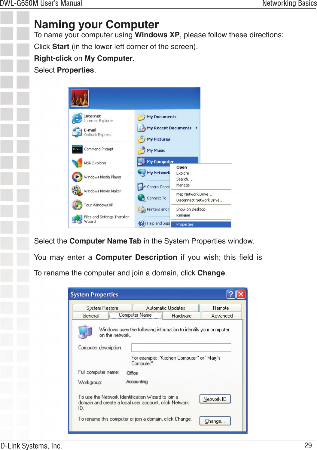 29DWL-G650M User’s Manual D-Link Systems, Inc.Networking BasicsNaming your ComputerTo name your computer using Windows XP, please follow these directions:Click Start (in the lower left corner of the screen).Right-click on My Computer.Select Properties. Select the Computer Name Tab in the System Properties window.You  may  enter  a  Computer  Description  if  you  wish;  this  ﬁeld  is To rename the computer and join a domain, click Change.