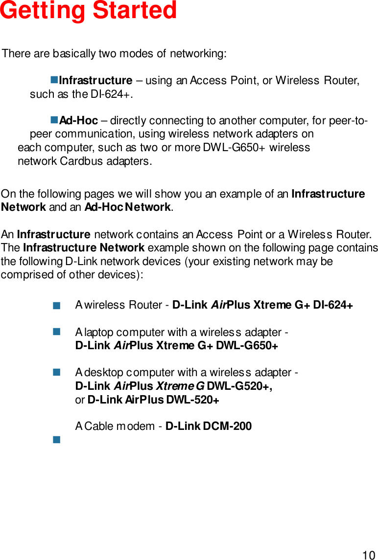 10Getting StartedInfrastructure – using an Access Point, or Wireless Router,such as the DI-624+.Ad-Hoc – directly connecting to another computer, for peer-to-peer communication, using wireless network adapters oneach computer, such as two or more DWL-G650+ wirelessnetwork Cardbus adapters.On the following pages we will show you an example of an InfrastructureNetwork and an Ad-Hoc Network.An Infrastructure network contains an Access Point or a Wireless Router.The Infrastructure Network example shown on the following page containsthe following D-Link network devices (your existing network may becomprised of other devices):A wireless Router - D-Link AirPlus Xtreme G+ DI-624+A laptop computer with a wireless adapter -D-Link AirPlus Xtreme G+ DWL-G650+A desktop computer with a wireless adapter -D-Link AirPlus Xtreme G DWL-G520+,or D-Link AirPlus DWL-520+A Cable modem - D-Link DCM-200There are basically two modes of networking:nnnnnn