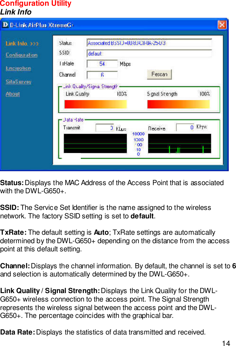 14Status: Displays the MAC Address of the Access Point that is associatedwith the DWL-G650+.SSID: The Service Set Identifier is the name assigned to the wirelessnetwork. The factory SSID setting is set to default.TxRate: The default setting is Auto; TxRate settings are automaticallydetermined by the DWL-G650+ depending on the distance from the accesspoint at this default setting.Channel: Displays the channel information. By default, the channel is set to 6and selection is automatically determined by the DWL-G650+.Link Quality / Signal Strength: Displays the Link Quality for the DWL-G650+ wireless connection to the access point. The Signal Strengthrepresents the wireless signal between the access point and the DWL-G650+. The percentage coincides with the graphical bar.Data Rate: Displays the statistics of data transmitted and received.Configuration UtilityLink Info