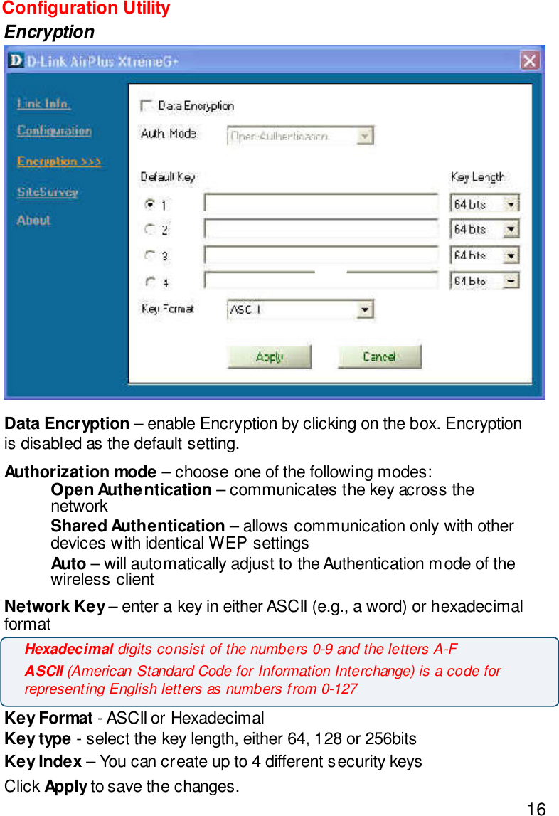 16Configuration UtilityEncryptionData Encryption – enable Encryption by clicking on the box. Encryptionis disabled as the default setting.Authorization mode – choose one of the following modes:Open Authentication – communicates the key across thenetworkShared Authentication – allows communication only with otherdevices with identical WEP settingsAuto – will automatically adjust to the Authentication mode of thewireless clientNetwork Key – enter a key in either ASCII (e.g., a word) or hexadecimalformatKey Format - ASCII or HexadecimalKey type - select the key length, either 64, 128 or 256bitsKey Index – You can create up to 4 different security keysClick Apply to save the changes.Hexadecimal digits consist of the numbers 0-9 and the letters A-FASCII (American Standard Code for Information Interchange) is a code forrepresenting English letters as numbers from 0-127