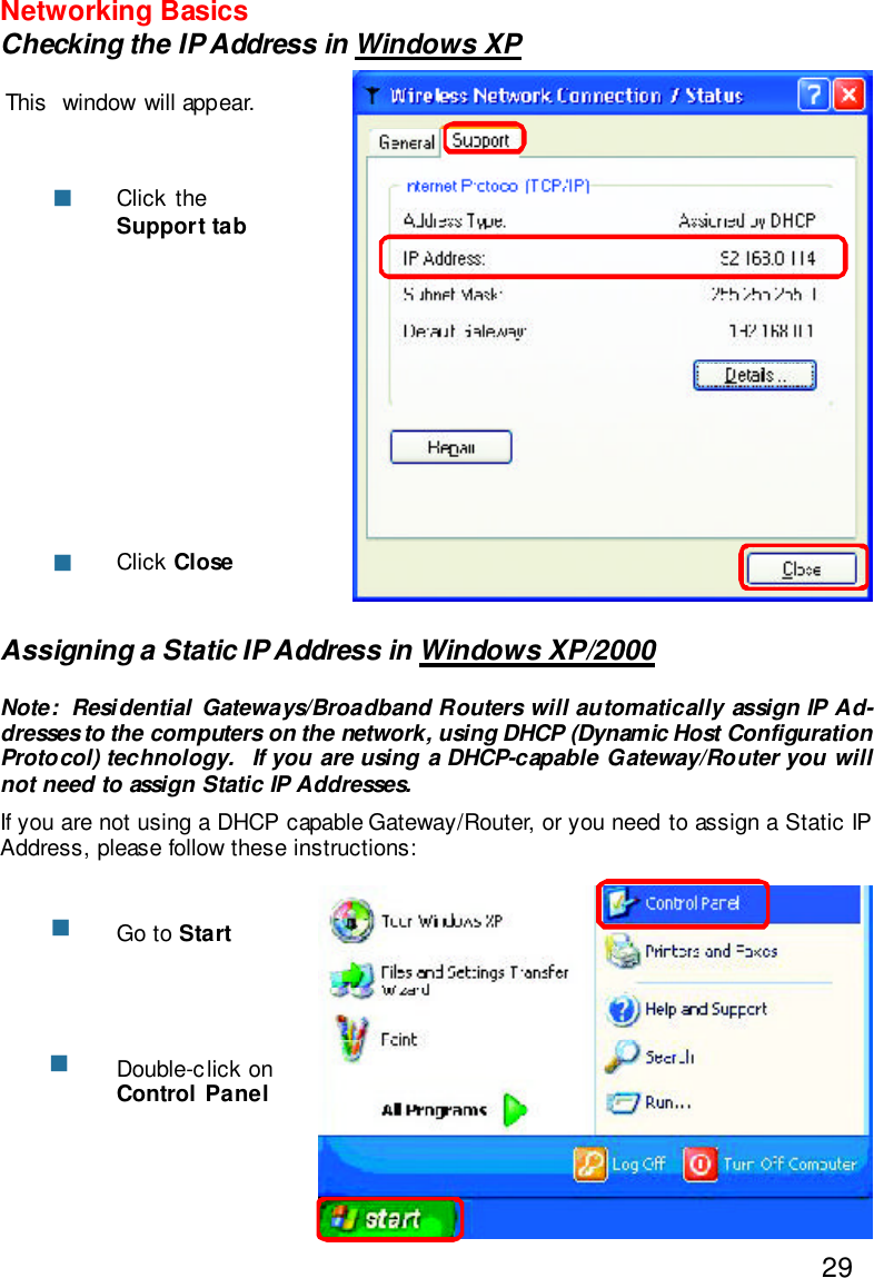 29Networking BasicsChecking the IP Address in Windows XPThis  window will appear.Click theSupport tabClick ClosennAssigning a Static IP Address in Windows XP/2000Note:  Residential Gateways/Broadband Routers will automatically assign IP Ad-dresses to the computers on the network, using DHCP (Dynamic Host ConfigurationProtocol) technology.  If you are using a DHCP-capable Gateway/Router you willnot need to assign Static IP Addresses.If you are not using a DHCP capable Gateway/Router, or you need to assign a Static IPAddress, please follow these instructions:nnGo to StartDouble-click onControl Panel