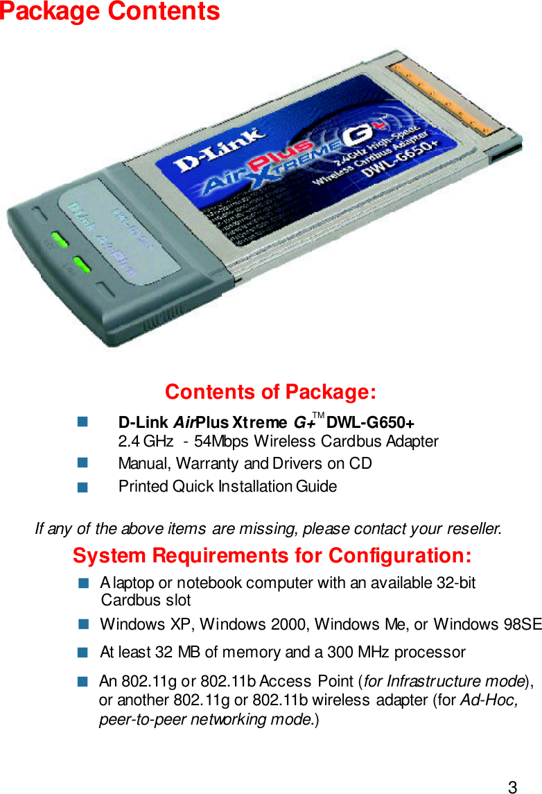 3Contents of Package:D-Link AirPlus Xtreme G+   DWL-G650+2.4 GHz  - 54Mbps Wireless Cardbus AdapterManual, Warranty and Drivers on CDPrinted Quick Installation GuidePackage ContentsIf any of the above items are missing, please contact your reseller.System Requirements for Configuration:nnnAn 802.11g or 802.11b Access Point (for Infrastructure mode),or another 802.11g or 802.11b wireless adapter (for Ad-Hoc,peer-to-peer networking mode.)nAt least 32 MB of memory and a 300 MHz processornWindows XP, Windows 2000, Windows Me, or Windows 98SEn A laptop or notebook computer with an available 32-bitCardbus slotnTM
