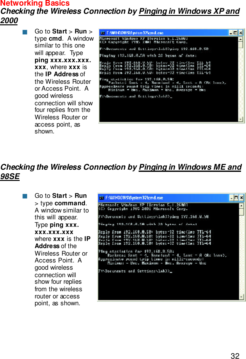 32Networking BasicsChecking the Wireless Connection by Pinging in Windows XP and2000Checking the Wireless Connection by Pinging in Windows ME and98SEGo to Start &gt; Run &gt;type cmd.  A windowsimilar to this onewill appear.  Typeping xxx.xxx.xxx.xxx, where xxx isthe IP Address ofthe Wireless Routeror Access Point.  Agood wirelessconnection will showfour replies from theWireless Router oraccess point, asshown.Go to Start &gt; Run&gt; type command.A window similar tothis will appear.Type ping xxx.xxx.xxx.xxxwhere xxx is the IPAddress of theWireless Router orAccess Point.  Agood wirelessconnection willshow four repliesfrom the wirelessrouter or accesspoint, as shown.nn