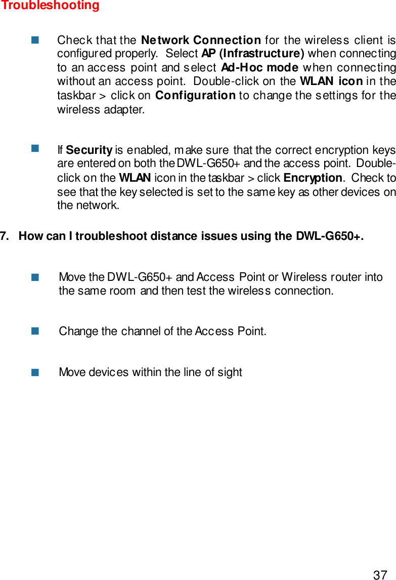 377.   How can I troubleshoot distance issues using the DWL-G650+.Move the DWL-G650+ and Access Point or Wireless router intothe same room and then test the wireless connection.Change the channel of the Access Point.Move devices within the line of sightTroubleshootingCheck that the Network Connection for the wireless client isconfigured properly.  Select AP (Infrastructure) when connectingto an access point and select Ad-Hoc mode when connectingwithout an access point.  Double-click on the WLAN icon in thetaskbar &gt; click on Configuration to change the settings for thewireless adapter.If Security is enabled, make sure that the correct encryption keysare entered on both the DWL-G650+ and the access point.  Double-click on the WLAN icon in the taskbar &gt; click Encryption.  Check tosee that the key selected is set to the same key as other devices onthe network.nnnnn