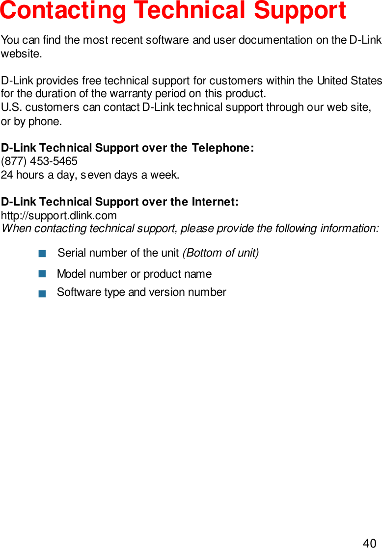 40Contacting Technical SupportYou can find the most recent software and user documentation on the D-Linkwebsite.D-Link provides free technical support for customers within the United Statesfor the duration of the warranty period on this product.U.S. customers can contact D-Link technical support through our web site,or by phone.D-Link Technical Support over the Telephone:(877) 453-546524 hours a day, seven days a week.D-Link Technical Support over the Internet:http://support.dlink.comWhen contacting technical support, please provide the following information:nnnModel number or product nameSerial number of the unit (Bottom of unit)Software type and version number