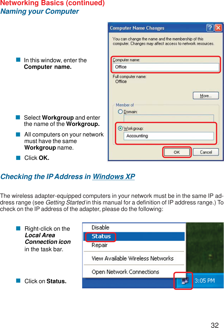 32Networking Basics (continued)Naming your ComputerChecking the IP Address in Windows XPThe wireless adapter-equipped computers in your network must be in the same IP ad-dress range (see Getting Started in this manual for a definition of IP address range.) Tocheck on the IP address of the adapter, please do the following:Right-click on theLocal AreaConnection iconin the task bar.Click on Status.!!!Click OK.All computers on your networkmust have the sameWorkgroup name.!Select Workgroup and enterthe name of the Workgroup.!!In this window, enter theComputer name.