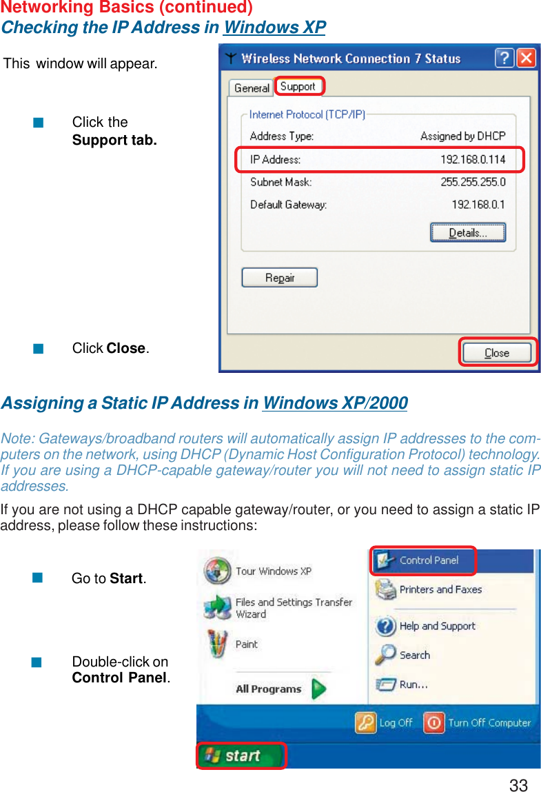 33Networking Basics (continued)Checking the IP Address in Windows XPThis  window will appear.Click theSupport tab.Click Close.!!Assigning a Static IP Address in Windows XP/2000Note: Gateways/broadband routers will automatically assign IP addresses to the com-puters on the network, using DHCP (Dynamic Host Configuration Protocol) technology.If you are using a DHCP-capable gateway/router you will not need to assign static IPaddresses.If you are not using a DHCP capable gateway/router, or you need to assign a static IPaddress, please follow these instructions:!!Go to Start.Double-click onControl Panel.