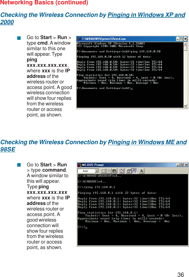 36Networking Basics (continued)Checking the Wireless Connection by Pinging in Windows XP and2000Checking the Wireless Connection by Pinging in Windows ME and98SEGo to Start &gt; Run &gt;type cmd. A windowsimilar to this onewill appear. Typepingxxx.xxx.xxx.xxx,where xxx is the IPaddress of thewireless router oraccess point. A goodwireless connectionwill show four repliesfrom the wirelessrouter or accesspoint, as shown.Go to Start &gt; Run&gt; type command.A window similar tothis will appear.Type pingxxx.xxx.xxx.xxxwhere xxx is the IPaddress of thewireless router oraccess point. Agood wirelessconnection willshow four repliesfrom the wirelessrouter or accesspoint, as shown.!!