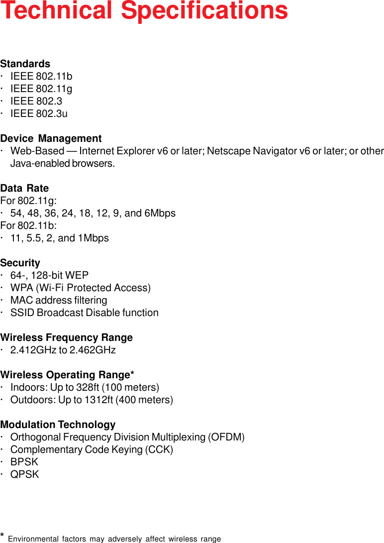 37Technical SpecificationsStandards· IEEE 802.11b· IEEE 802.11g· IEEE 802.3· IEEE 802.3uDevice Management· Web-Based — Internet Explorer v6 or later; Netscape Navigator v6 or later; or otherJava-enabled browsers.Data RateFor 802.11g:· 54, 48, 36, 24, 18, 12, 9, and 6MbpsFor 802.11b:· 11, 5.5, 2, and 1MbpsSecurity· 64-, 128-bit WEP· WPA (Wi-Fi Protected Access)· MAC address filtering· SSID Broadcast Disable functionWireless Frequency Range· 2.412GHz to 2.462GHzWireless Operating Range*· Indoors: Up to 328ft (100 meters)· Outdoors: Up to 1312ft (400 meters)Modulation Technology· Orthogonal Frequency Division Multiplexing (OFDM)· Complementary Code Keying (CCK)· BPSK· QPSK* Environmental factors may adversely affect wireless range