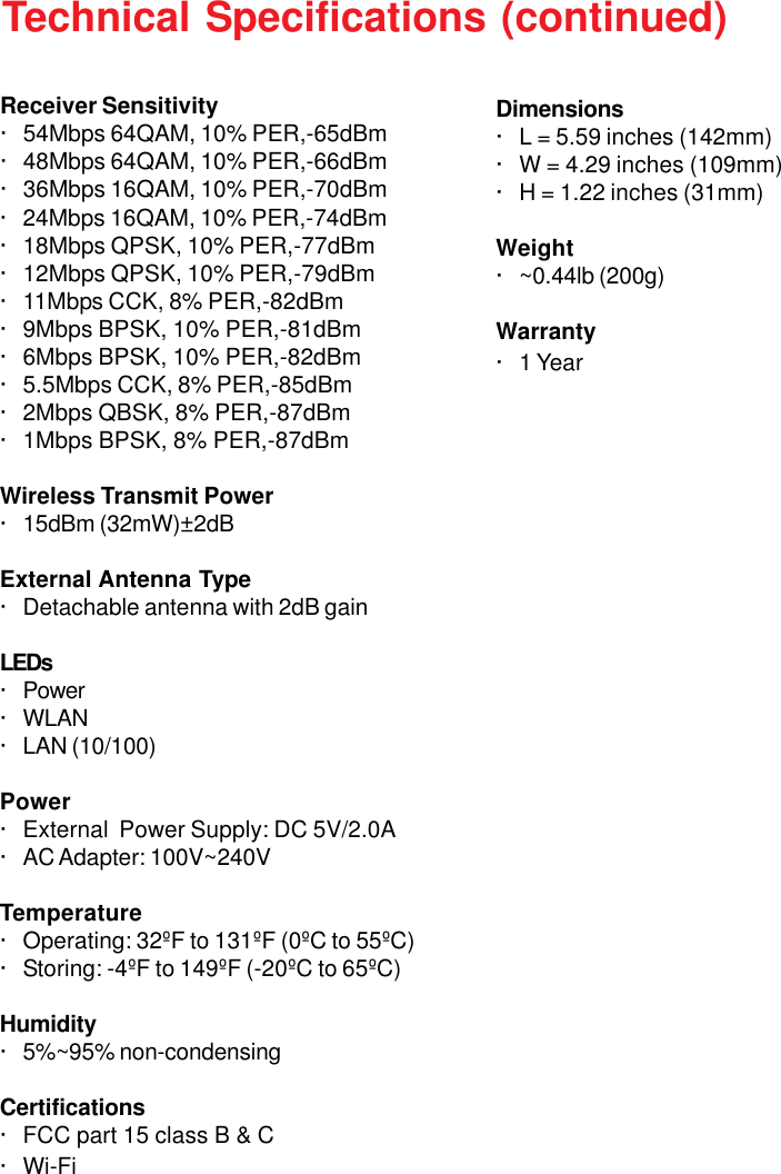 38Technical Specifications (continued)· 24Mbps 16QAM, 10% PER,-74dBm· 18Mbps QPSK, 10% PER,-77dBm· 12Mbps QPSK, 10% PER,-79dBm· 11Mbps CCK, 8% PER,-82dBm· 9Mbps BPSK, 10% PER,-81dBm· 6Mbps BPSK, 10% PER,-82dBm· 5.5Mbps CCK, 8% PER,-85dBm· 2Mbps QBSK, 8% PER,-87dBm· 1Mbps BPSK, 8% PER,-87dBmWireless Transmit Power· 15dBm (32mW)±2dBExternal Antenna Type· Detachable antenna with 2dB gainLEDs· Power· WLAN· LAN (10/100)Power· External  Power Supply: DC 5V/2.0A· AC Adapter: 100V~240VTemperature· Operating: 32ºF to 131ºF (0ºC to 55ºC)· Storing: -4ºF to 149ºF (-20ºC to 65ºC)Humidity· 5%~95% non-condensingCertifications· FCC part 15 class B &amp; C· Wi-FiReceiver Sensitivity· 54Mbps 64QAM, 10% PER,-65dBm· 48Mbps 64QAM, 10% PER,-66dBm· 36Mbps 16QAM, 10% PER,-70dBmDimensions· L = 5.59 inches (142mm)· W = 4.29 inches (109mm)· H = 1.22 inches (31mm)Weight· ~0.44lb (200g)Warranty· 1 Year