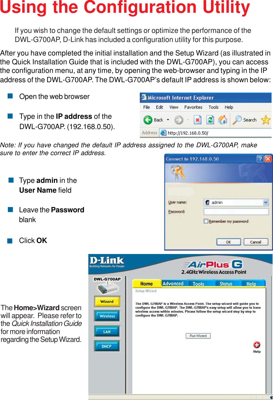 9After you have completed the initial installation and the Setup Wizard (as illustrated inthe Quick Installation Guide that is included with the DWL-G700AP), you can accessthe configuration menu, at any time, by opening the web-browser and typing in the IPaddress of the DWL-G700AP. The DWL-G700AP’s default IP address is shown below:Open the web browserType in the IP address of theDWL-G700AP. (192.168.0.50).Type admin in theUser Name fieldLeave the PasswordblankClick OKadminUsing the Configuration UtilityIf you wish to change the default settings or optimize the performance of theDWL-G700AP, D-Link has included a configuration utility for this purpose.Note: If you have changed the default IP address assigned to the DWL-G700AP, makesure to enter the correct IP address.The Home&gt;Wizard screenwill appear.  Please refer tothe Quick Installation Guidefor more informationregarding the Setup Wizard.