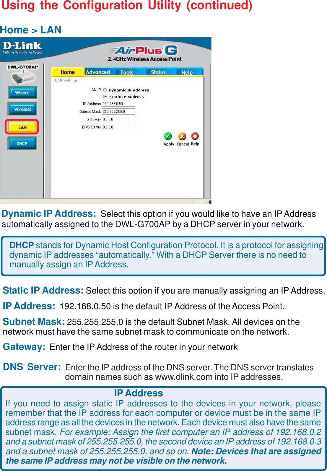 11Using the Configuration Utility (continued)Dynamic IP Address: Select this option if you would like to have an IP Addressautomatically assigned to the DWL-G700AP by a DHCP server in your network.DHCP stands for Dynamic Host Configuration Protocol. It is a protocol for assigningdynamic IP addresses “automatically.” With a DHCP Server there is no need tomanually assign an IP Address.Static IP Address: Select this option if you are manually assigning an IP Address.IP Address:  192.168.0.50 is the default IP Address of the Access Point.Subnet Mask: 255.255.255.0 is the default Subnet Mask. All devices on thenetwork must have the same subnet mask to communicate on the network.Gateway: Enter the IP Address of the router in your networkDNS Server:Home &gt; LANIP AddressIf you need to assign static IP addresses to the devices in your network, pleaseremember that the IP address for each computer or device must be in the same IPaddress range as all the devices in the network. Each device must also have the samesubnet mask. For example: Assign the first computer an IP address of 192.168.0.2and a subnet mask of 255.255.255.0, the second device an IP address of 192.168.0.3and a subnet mask of 255.255.255.0, and so on. Note: Devices that are assignedthe same IP address may not be visible on the network.Enter the IP address of the DNS server. The DNS server translatesdomain names such as www.dlink.com into IP addresses.