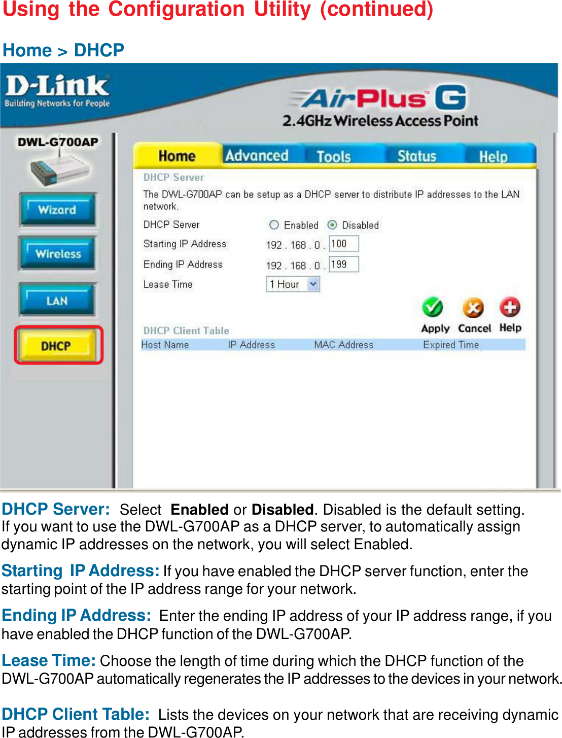 12Using the Configuration Utility (continued)Home &gt; DHCPDHCP Server:  Select Enabled or Disabled. Disabled is the default setting.If you want to use the DWL-G700AP as a DHCP server, to automatically assigndynamic IP addresses on the network, you will select Enabled.Starting  IP Address: If you have enabled the DHCP server function, enter thestarting point of the IP address range for your network.Ending IP Address: Enter the ending IP address of your IP address range, if youhave enabled the DHCP function of the DWL-G700AP.Lease Time: Choose the length of time during which the DHCP function of theDWL-G700AP automatically regenerates the IP addresses to the devices in your network.DHCP Client Table:  Lists the devices on your network that are receiving dynamicIP addresses from the DWL-G700AP.