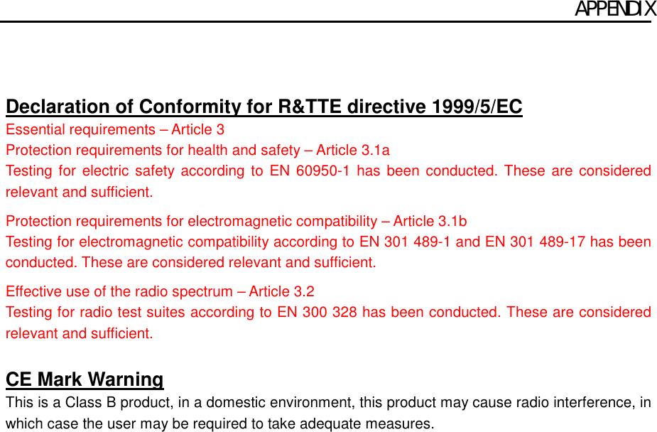APPENDIX    Declaration of Conformity for R&amp;TTE directive 1999/5/EC Essential requirements – Article 3 Protection requirements for health and safety – Article 3.1a Testing for electric safety according to EN 60950-1 has been conducted. These are considered relevant and sufficient.  Protection requirements for electromagnetic compatibility – Article 3.1b Testing for electromagnetic compatibility according to EN 301 489-1 and EN 301 489-17 has been conducted. These are considered relevant and sufficient.  Effective use of the radio spectrum – Article 3.2 Testing for radio test suites according to EN 300 328 has been conducted. These are considered relevant and sufficient.  CE Mark Warning This is a Class B product, in a domestic environment, this product may cause radio interference, in which case the user may be required to take adequate measures.       